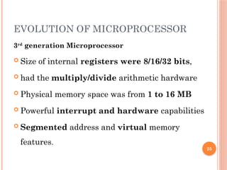 25
EVOLUTION OF MICROPROCESSOR
3rd
generation Microprocessor
 Size of internal registers were 8/16/32 bits,
 had the multiply/divide arithmetic hardware
 Physical memory space was from 1 to 16 MB
 Powerful interrupt and hardware capabilities
 Segmented address and virtual memory
features.
 