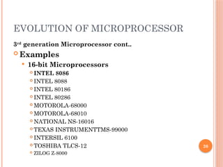 26
EVOLUTION OF MICROPROCESSOR
3rd
generation Microprocessor cont..
 Examples
 16-bit Microprocessors
 INTEL 8086
 INTEL 8088
 INTEL 80186
 INTEL 80286
 MOTOROLA-68000
 MOTOROLA-68010
 NATIONAL NS-16016
 TEXAS INSTRUMENTTMS-99000
 INTERSIL 6100
 TOSHIBA TLCS-12
 ZILOG Z-8000
 