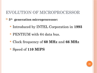 29
EVOLUTION OF MICROPROCESSOR
 5th
generation microprocessor:
 Introduced by INTEL Corporation in 1993
 PENTIUM with 64 data bus.
 Clock frequency of 60 MHz and 66 MHz
 Speed of 110 MIPS
 