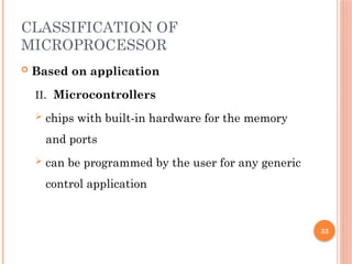 33
CLASSIFICATION OF
MICROPROCESSOR
 Based on application
II. Microcontrollers
 chips with built-in hardware for the memory
and ports
 can be programmed by the user for any generic
control application
 