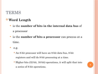 9
TERMS
 Word Length
 is the number of bits in the internal data bus of
a processor
 is the number of bits a processor can process at a
time.
 e.g.
 An 8-bit processor will have an 8-bit data bus, 8-bit
registers and will do 8-bit processing at a time.
 Higher bits (32-bit, 16-bit) operations, it will split that into
a series of 8-bit operations.
 