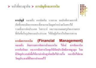 หนาที่ทางธุรกิจ      การบัญชีและการเงิน


   การบัญชี หมายถึง การจัดเก็บ รวบรวม จดบันทึกรายการที่
   เกิดขึ้นของกิจการเฉพาะที่สามารถวัดมูลคาหนวยเงินตราได
   รวมทั้งการจัดประเภท วิเคราะห และรายงานผลสรุปของรายการ
   ที่เกิดขึ้นในรูปของงบประจํางวด ใหกบผูบริหารในกิจการทราบ
                                      ั

   การจัดการการเงิน (Financial Management)
   หมายถึง กิจกรรมการจัดการดานการเงิน ไดแก การจัดหาเงิน
   การเก็บรักษา และการจัดสรรเงินทุนใหเกิดประสิทธิภาพสูงสุด โดย
   มีวัตถุประสงคเพื่อใหการดําเนินธุรกิจเปนไปราบรื่น และเปนไปตาม
   วัตถุประสงคที่กิจการกําหนดไว
 