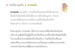 หนาที่ทางธุรกิจ     การขนสง

 การขนสง หมายถึง การเคลื่อนยายบุคคลหรือสิ่งของจาก
 ที่หนึ่งไปยังอีกที่หนึ่งถาเปนการเคลื่อนยายบุคคล เรียกวา
 การขนสงผูโดยสารหากเปนการเคลื่อนยายสัตวหรือ
 สิ่งของตางๆ เรียกวา การขนสงสินคา

 ในทางธุรกิจ การขนสง เปนกระบวนการเคลื่อนยายสินคาและ
 บริการจากผูผลิตไปสูผูบริโภคหรือเปนการเคลื่อนยายวัตถุดบไปยัง
                                                           ิ
 โรงงานเพือทําการผลิตสินคาหรือบริการ โดยใชเครื่องมือและ
          ่
 อุปกรณในการขนสงเปนพาหนะพาไปตามความตองการและเกิด
 อรรถประโยชนตามที่ผูกําการขนสงตองการ
 