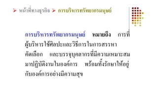 หนาที่ทางธุรกิจ   การบริหารทรัพยากรมนุษย


   การบริหารทรัพยากรมนุษย หมายถึง การที่
   ผูบริหารใชศิลปะและวิธการในการสรรหา
                          ี
   คัดเลือก และบรรจุบคลากรทีมีความเหมาะสม
                        ุ      ่
   มาปฏิบัตงานในองคการ พรอมทั้งรักษาใหอยู
             ิ
   กับองคการอยางมีความสุข
 