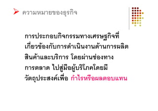 ความหมายของธุรกิจ

การประกอบกิจกรรมทางเศรษฐกิจที่
เกี่ยวของกับการดําเนินงานดานการผลิต
สินคาและบริการ โดยผานชองทาง
การตลาด ไปสูมือผูบริโภคโดยมี
วัตถุประสงคเพื่อ กําไรหรือผลตอบแทน
 