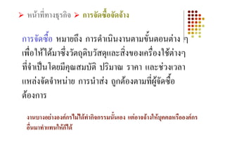 หนาที่ทางธุรกิจ      การจัดซื้อจัดจาง

การจัดซื้อ หมายถึง การดําเนินงานตามขั้นตอนตาง ๆ
เพื่อใหไดมาซึ่งวัตถุดิบวัสดุและสิ่งของเครื่องใชตางๆ
ที่จําเปนโดยมีคุณสมบัติ ปริมาณ ราคา และชวงเวลา
แหลงจัดจําหนาย การนําสง ถูกตองตามที่ผูจัดซื้อ
ตองการ
 งานบางอยางองคกรไมไดทํากิจกรรมนั้นเอง แตอาจจางใหบุคคลหรือองคกร
 อื่นมาทําแทนใหก็ได
 