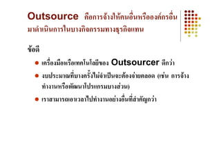 Outsource คือการจางใหคนอื่นหรือองคกรอื่น
มาดําเนินการในบางกิจกรรมทางธุรกิจแทน
ขอดี
        เครื่องมือหรือเทคโนโลยีของ Outsourcer ดีกวา
        งบประมาณที่บางครั้งไมจาเปนจะตองจายตลอด (เชน การจาง
                                ํ
        ทํางานหรือพัฒนาโปรแกรมบางสวน)
        เราสามารถเอาเวลาไปทํางานอยางอืนที่สําคัญกวา
                                       ่
 
