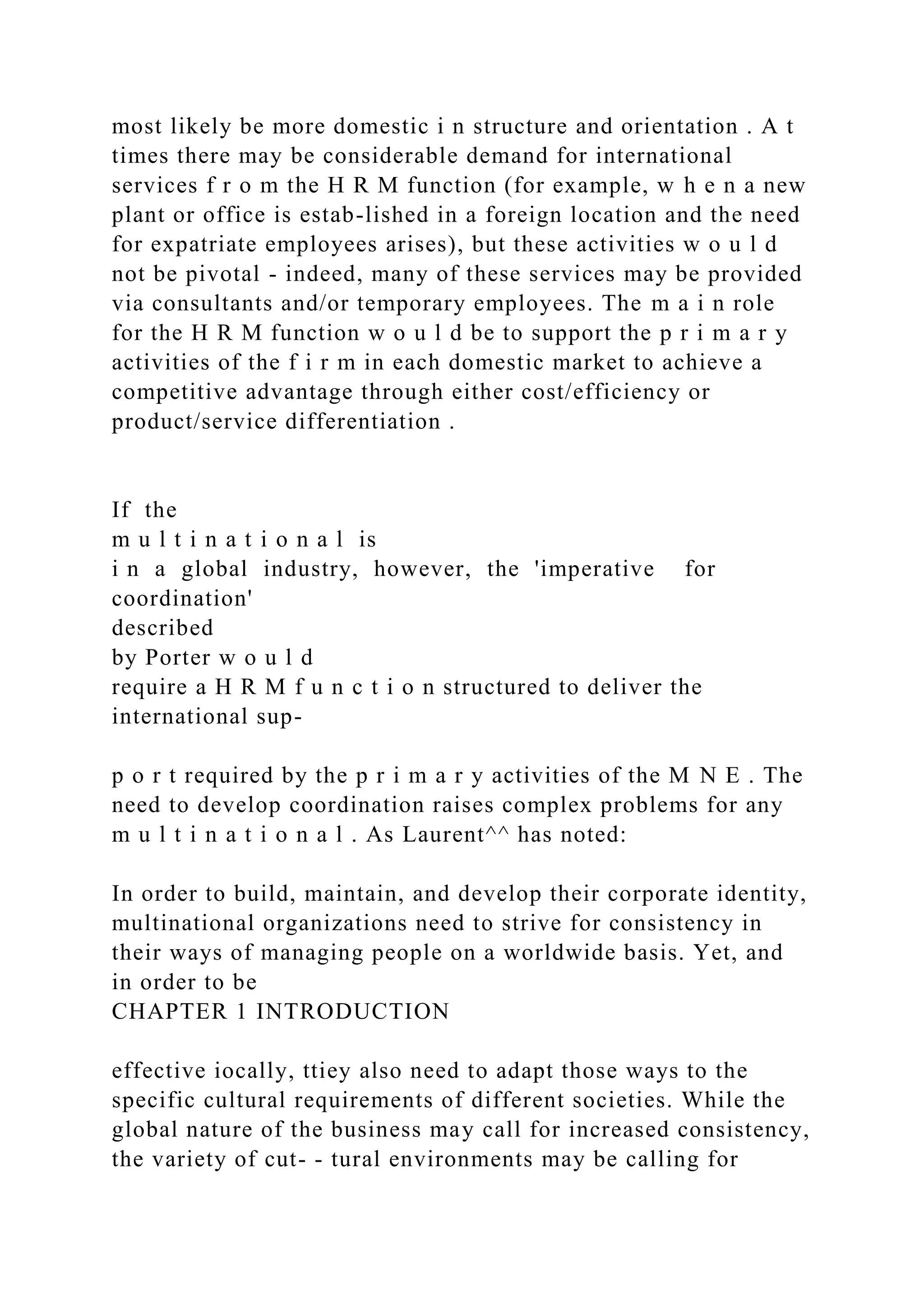 most likely be more domestic i n structure and orientation . A t
times there may be considerable demand for international
services f r o m the H R M function (for example, w h e n a new
plant or office is estab-lished in a foreign location and the need
for expatriate employees arises), but these activities w o u l d
not be pivotal - indeed, many of these services may be provided
via consultants and/or temporary employees. The m a i n role
for the H R M function w o u l d be to support the p r i m a r y
activities of the f i r m in each domestic market to achieve a
competitive advantage through either cost/efficiency or
product/service differentiation .
If the
m u l t i n a t i o n a l is
i n a global industry, however, the 'imperative for
coordination'
described
by Porter w o u l d
require a H R M f u n c t i o n structured to deliver the
international sup-
p o r t required by the p r i m a r y activities of the M N E . The
need to develop coordination raises complex problems for any
m u l t i n a t i o n a l . As Laurent^^ has noted:
In order to build, maintain, and develop their corporate identity,
multinational organizations need to strive for consistency in
their ways of managing people on a worldwide basis. Yet, and
in order to be
CHAPTER 1 INTRODUCTION
effective iocally, ttiey also need to adapt those ways to the
specific cultural requirements of different societies. While the
global nature of the business may call for increased consistency,
the variety of cut- - tural environments may be calling for
 