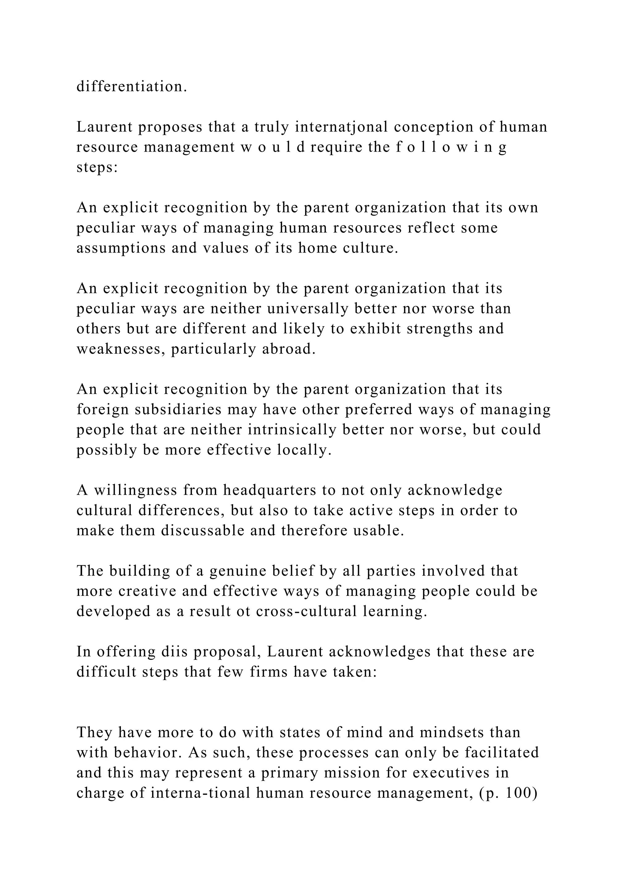 differentiation.
Laurent proposes that a truly internatjonal conception of human
resource management w o u l d require the f o l l o w i n g
steps:
An explicit recognition by the parent organization that its own
peculiar ways of managing human resources reflect some
assumptions and values of its home culture.
An explicit recognition by the parent organization that its
peculiar ways are neither universally better nor worse than
others but are different and likely to exhibit strengths and
weaknesses, particularly abroad.
An explicit recognition by the parent organization that its
foreign subsidiaries may have other preferred ways of managing
people that are neither intrinsically better nor worse, but could
possibly be more effective locally.
A willingness from headquarters to not only acknowledge
cultural differences, but also to take active steps in order to
make them discussable and therefore usable.
The building of a genuine belief by all parties involved that
more creative and effective ways of managing people could be
developed as a result ot cross-cultural learning.
In offering diis proposal, Laurent acknowledges that these are
difficult steps that few firms have taken:
They have more to do with states of mind and mindsets than
with behavior. As such, these processes can only be facilitated
and this may represent a primary mission for executives in
charge of interna-tional human resource management, (p. 100)
 