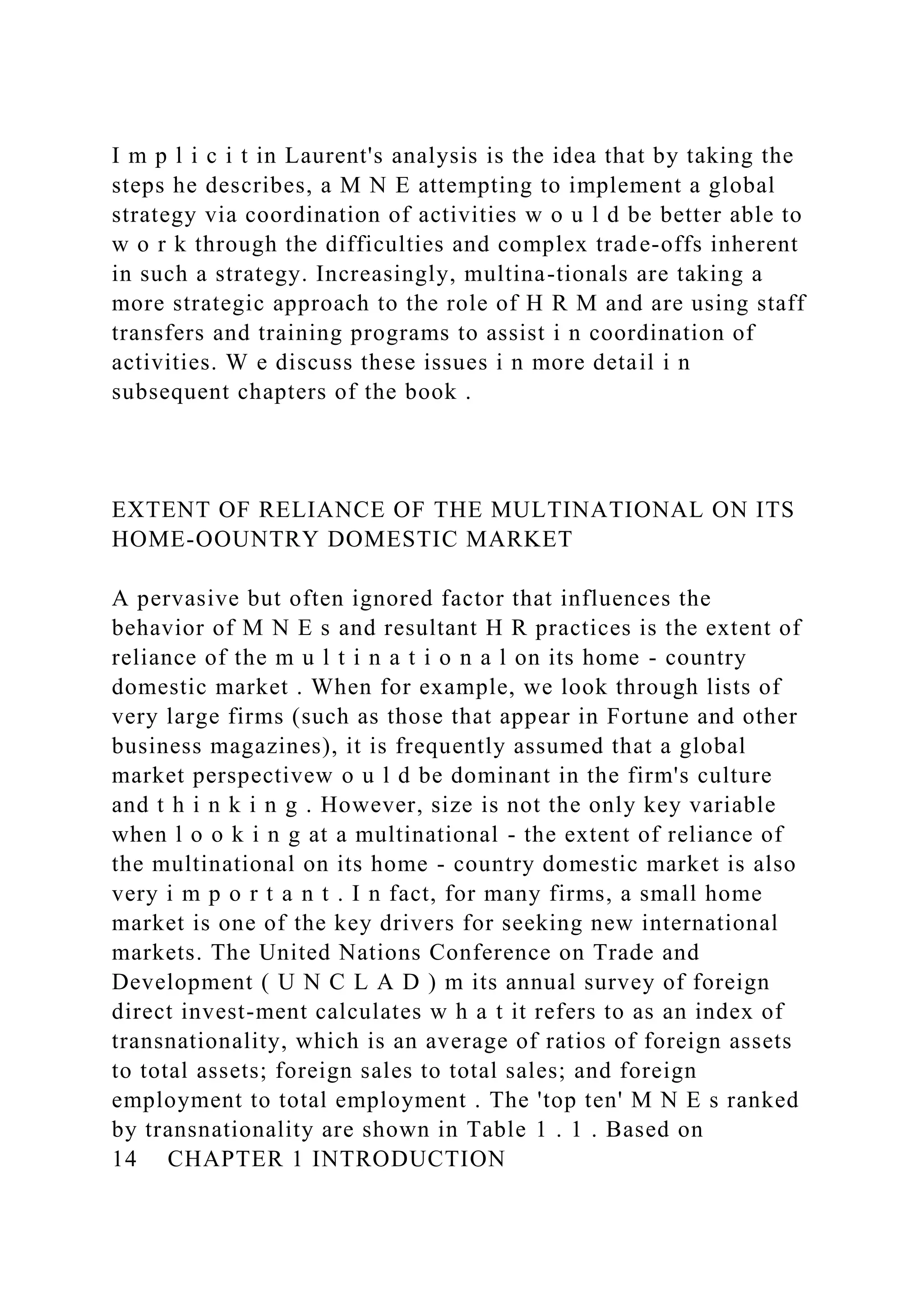 I m p l i c i t in Laurent's analysis is the idea that by taking the
steps he describes, a M N E attempting to implement a global
strategy via coordination of activities w o u l d be better able to
w o r k through the difficulties and complex trade-offs inherent
in such a strategy. Increasingly, multina-tionals are taking a
more strategic approach to the role of H R M and are using staff
transfers and training programs to assist i n coordination of
activities. W e discuss these issues i n more detail i n
subsequent chapters of the book .
EXTENT OF RELIANCE OF THE MULTINATIONAL ON ITS
HOME-OOUNTRY DOMESTIC MARKET
A pervasive but often ignored factor that influences the
behavior of M N E s and resultant H R practices is the extent of
reliance of the m u l t i n a t i o n a l on its home - country
domestic market . When for example, we look through lists of
very large firms (such as those that appear in Fortune and other
business magazines), it is frequently assumed that a global
market perspectivew o u l d be dominant in the firm's culture
and t h i n k i n g . However, size is not the only key variable
when l o o k i n g at a multinational - the extent of reliance of
the multinational on its home - country domestic market is also
very i m p o r t a n t . I n fact, for many firms, a small home
market is one of the key drivers for seeking new international
markets. The United Nations Conference on Trade and
Development ( U N C L A D ) m its annual survey of foreign
direct invest-ment calculates w h a t it refers to as an index of
transnationality, which is an average of ratios of foreign assets
to total assets; foreign sales to total sales; and foreign
employment to total employment . The 'top ten' M N E s ranked
by transnationality are shown in Table 1 . 1 . Based on
14 CHAPTER 1 INTRODUCTION
 