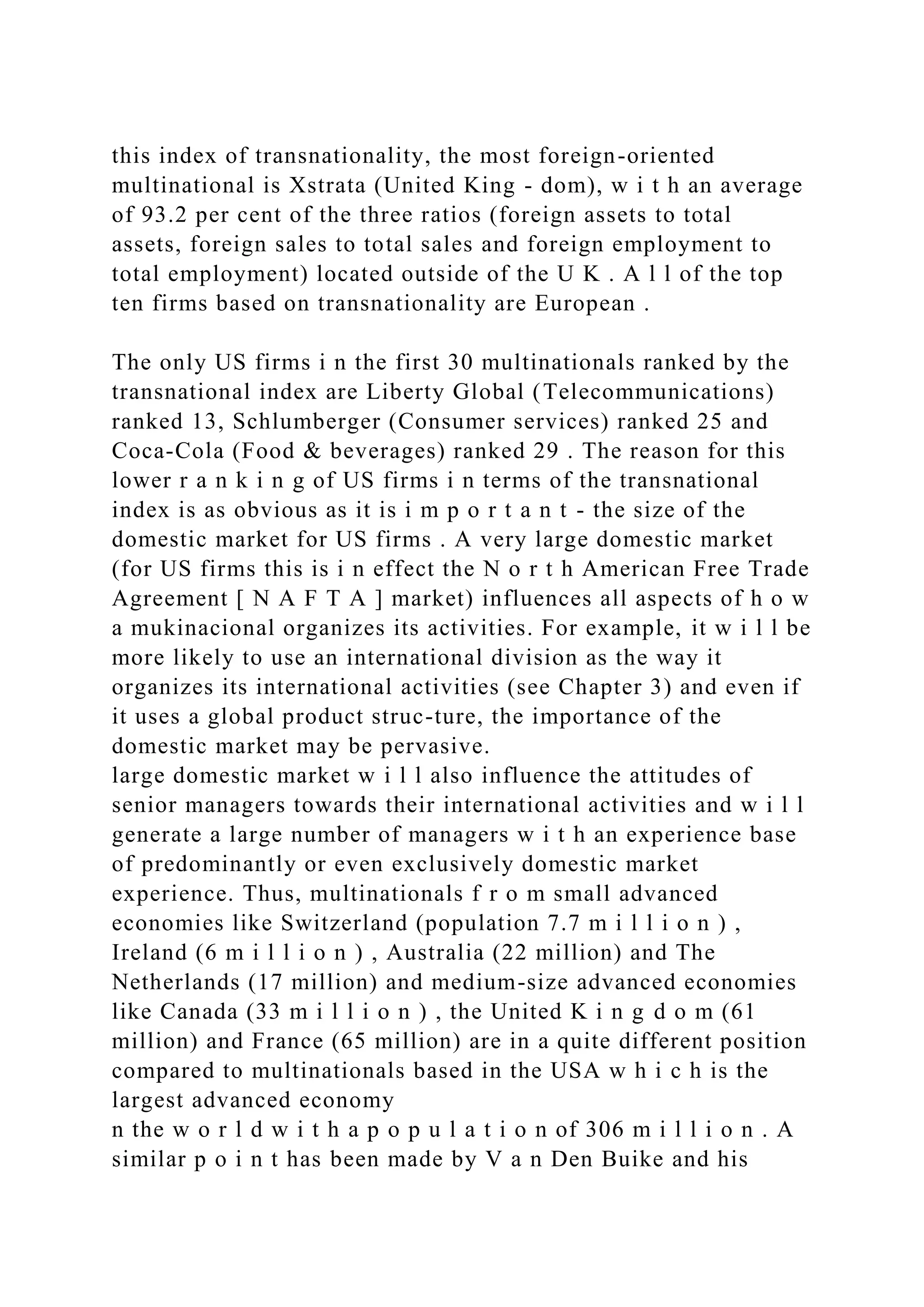 this index of transnationality, the most foreign-oriented
multinational is Xstrata (United King - dom), w i t h an average
of 93.2 per cent of the three ratios (foreign assets to total
assets, foreign sales to total sales and foreign employment to
total employment) located outside of the U K . A l l of the top
ten firms based on transnationality are European .
The only US firms i n the first 30 multinationals ranked by the
transnational index are Liberty Global (Telecommunications)
ranked 13, Schlumberger (Consumer services) ranked 25 and
Coca-Cola (Food & beverages) ranked 29 . The reason for this
lower r a n k i n g of US firms i n terms of the transnational
index is as obvious as it is i m p o r t a n t - the size of the
domestic market for US firms . A very large domestic market
(for US firms this is i n effect the N o r t h American Free Trade
Agreement [ N A F T A ] market) influences all aspects of h o w
a mukinacional organizes its activities. For example, it w i l l be
more likely to use an international division as the way it
organizes its international activities (see Chapter 3) and even if
it uses a global product struc-ture, the importance of the
domestic market may be pervasive.
large domestic market w i l l also influence the attitudes of
senior managers towards their international activities and w i l l
generate a large number of managers w i t h an experience base
of predominantly or even exclusively domestic market
experience. Thus, multinationals f r o m small advanced
economies like Switzerland (population 7.7 m i l l i o n ) ,
Ireland (6 m i l l i o n ) , Australia (22 million) and The
Netherlands (17 million) and medium-size advanced economies
like Canada (33 m i l l i o n ) , the United K i n g d o m (61
million) and France (65 million) are in a quite different position
compared to multinationals based in the USA w h i c h is the
largest advanced economy
n the w o r l d w i t h a p o p u l a t i o n of 306 m i l l i o n . A
similar p o i n t has been made by V a n Den Buike and his
 