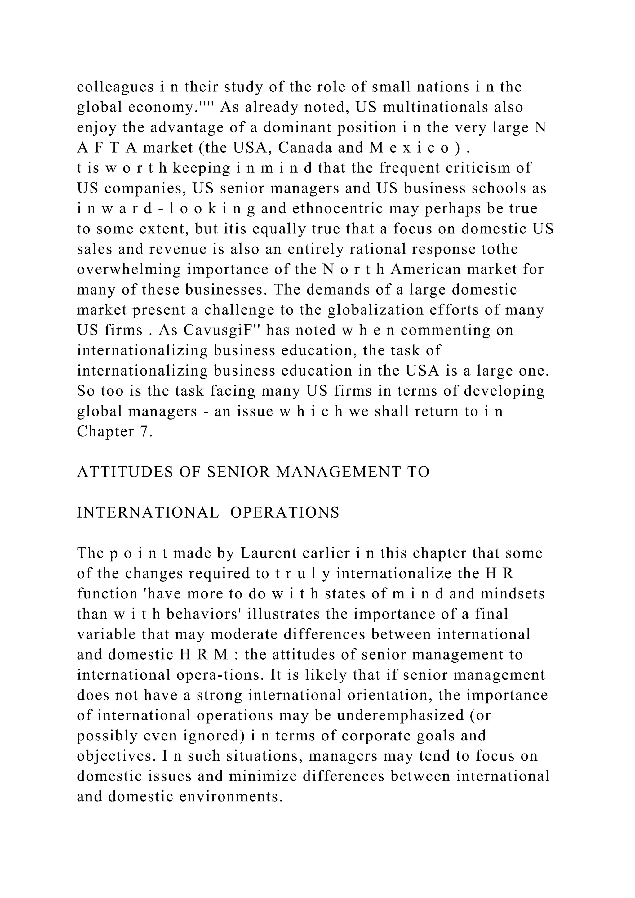 colleagues i n their study of the role of small nations i n the
global economy.'''' As already noted, US multinationals also
enjoy the advantage of a dominant position i n the very large N
A F T A market (the USA, Canada and M e x i c o ) .
t is w o r t h keeping i n m i n d that the frequent criticism of
US companies, US senior managers and US business schools as
i n w a r d - l o o k i n g and ethnocentric may perhaps be true
to some extent, but itis equally true that a focus on domestic US
sales and revenue is also an entirely rational response tothe
overwhelming importance of the N o r t h American market for
many of these businesses. The demands of a large domestic
market present a challenge to the globalization efforts of many
US firms . As CavusgiF'' has noted w h e n commenting on
internationalizing business education, the task of
internationalizing business education in the USA is a large one.
So too is the task facing many US firms in terms of developing
global managers - an issue w h i c h we shall return to i n
Chapter 7.
ATTITUDES OF SENIOR MANAGEMENT TO
INTERNATIONAL OPERATIONS
The p o i n t made by Laurent earlier i n this chapter that some
of the changes required to t r u l y internationalize the H R
function 'have more to do w i t h states of m i n d and mindsets
than w i t h behaviors' illustrates the importance of a final
variable that may moderate differences between international
and domestic H R M : the attitudes of senior management to
international opera-tions. It is likely that if senior management
does not have a strong international orientation, the importance
of international operations may be underemphasized (or
possibly even ignored) i n terms of corporate goals and
objectives. I n such situations, managers may tend to focus on
domestic issues and minimize differences between international
and domestic environments.
 