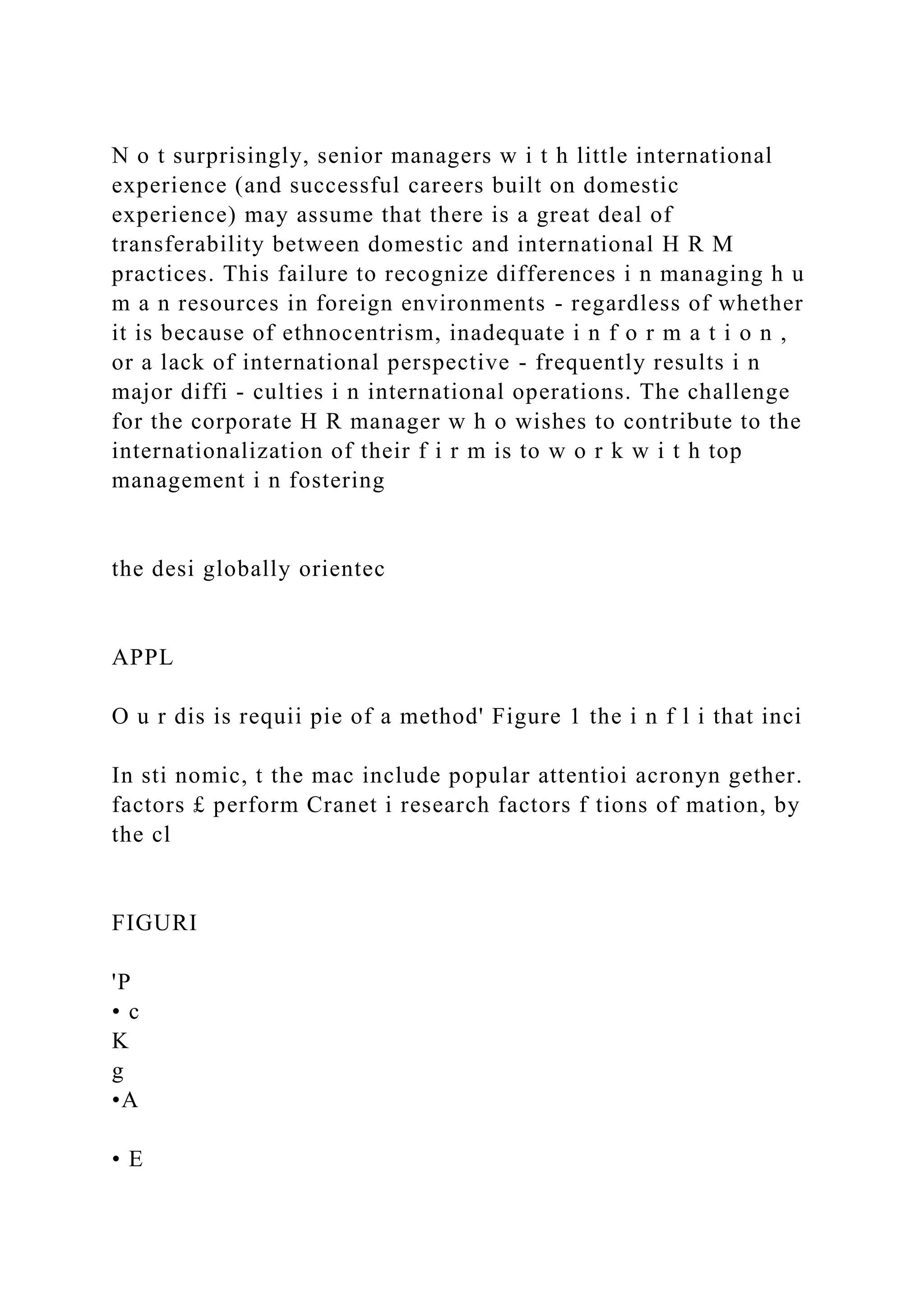 N o t surprisingly, senior managers w i t h little international
experience (and successful careers built on domestic
experience) may assume that there is a great deal of
transferability between domestic and international H R M
practices. This failure to recognize differences i n managing h u
m a n resources in foreign environments - regardless of whether
it is because of ethnocentrism, inadequate i n f o r m a t i o n ,
or a lack of international perspective - frequently results i n
major diffi - culties i n international operations. The challenge
for the corporate H R manager w h o wishes to contribute to the
internationalization of their f i r m is to w o r k w i t h top
management i n fostering
the desi globally orientec
APPL
O u r dis is requii pie of a method' Figure 1 the i n f l i that inci
In sti nomic, t the mac include popular attentioi acronyn gether.
factors £ perform Cranet i research factors f tions of mation, by
the cl
FIGURI
'P
• c
K
g
•A
• E
 