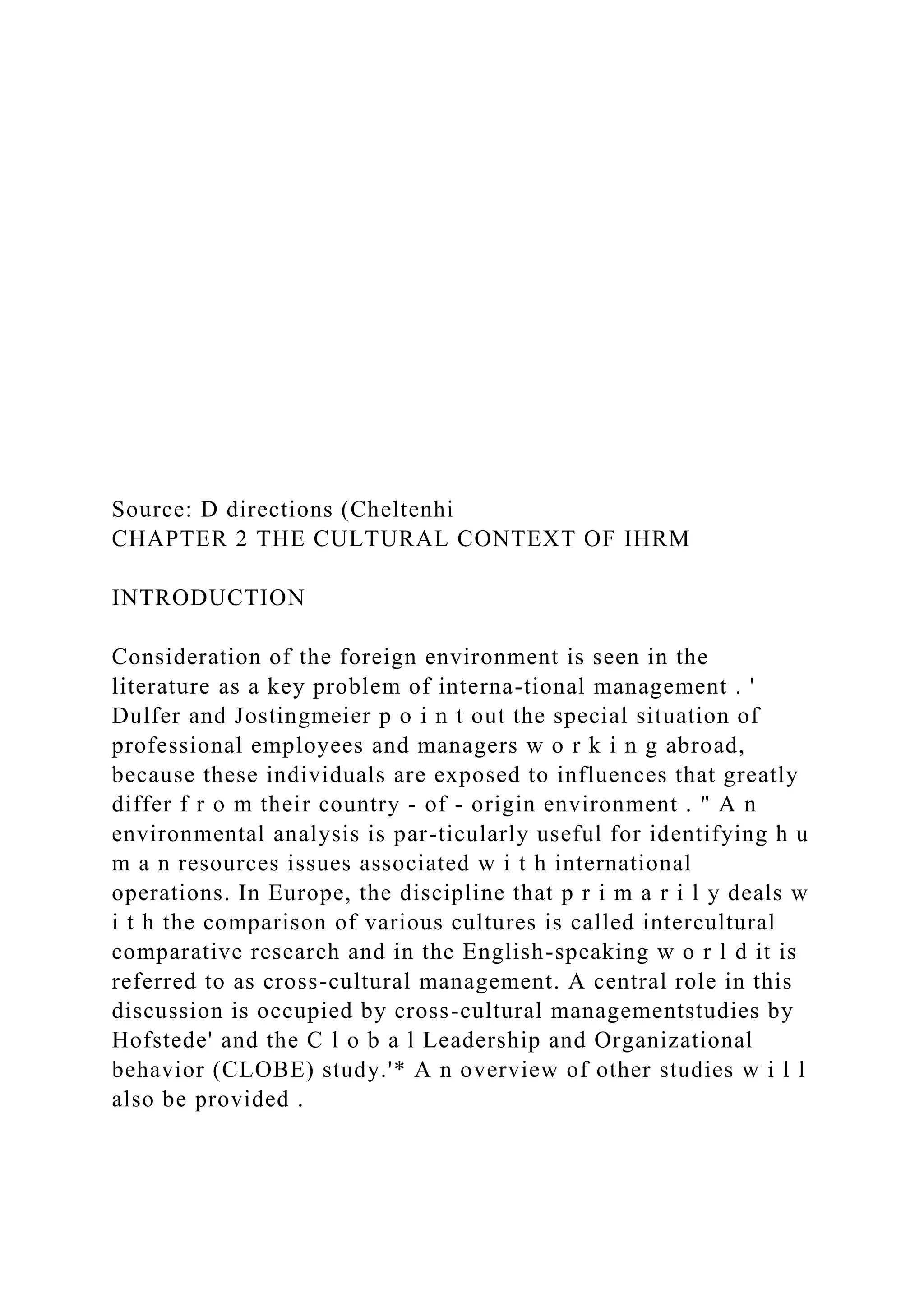 Source: D directions (Cheltenhi
CHAPTER 2 THE CULTURAL CONTEXT OF IHRM
INTRODUCTION
Consideration of the foreign environment is seen in the
literature as a key problem of interna-tional management . '
Dulfer and Jostingmeier p o i n t out the special situation of
professional employees and managers w o r k i n g abroad,
because these individuals are exposed to influences that greatly
differ f r o m their country - of - origin environment . " A n
environmental analysis is par-ticularly useful for identifying h u
m a n resources issues associated w i t h international
operations. In Europe, the discipline that p r i m a r i l y deals w
i t h the comparison of various cultures is called intercultural
comparative research and in the English-speaking w o r l d it is
referred to as cross-cultural management. A central role in this
discussion is occupied by cross-cultural managementstudies by
Hofstede' and the C l o b a l Leadership and Organizational
behavior (CLOBE) study.'* A n overview of other studies w i l l
also be provided .
 