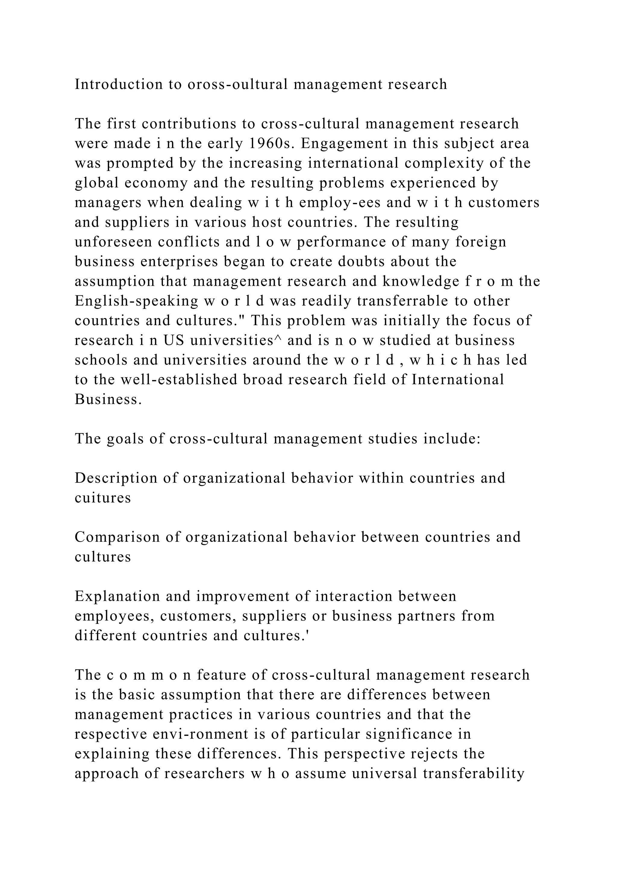 Introduction to oross-oultural management research
The first contributions to cross-cultural management research
were made i n the early 1960s. Engagement in this subject area
was prompted by the increasing international complexity of the
global economy and the resulting problems experienced by
managers when dealing w i t h employ-ees and w i t h customers
and suppliers in various host countries. The resulting
unforeseen conflicts and l o w performance of many foreign
business enterprises began to create doubts about the
assumption that management research and knowledge f r o m the
English-speaking w o r l d was readily transferrable to other
countries and cultures." This problem was initially the focus of
research i n US universities^ and is n o w studied at business
schools and universities around the w o r l d , w h i c h has led
to the well-established broad research field of International
Business.
The goals of cross-cultural management studies include:
Description of organizational behavior within countries and
cuitures
Comparison of organizational behavior between countries and
cultures
Explanation and improvement of interaction between
employees, customers, suppliers or business partners from
different countries and cultures.'
The c o m m o n feature of cross-cultural management research
is the basic assumption that there are differences between
management practices in various countries and that the
respective envi-ronment is of particular significance in
explaining these differences. This perspective rejects the
approach of researchers w h o assume universal transferability
 