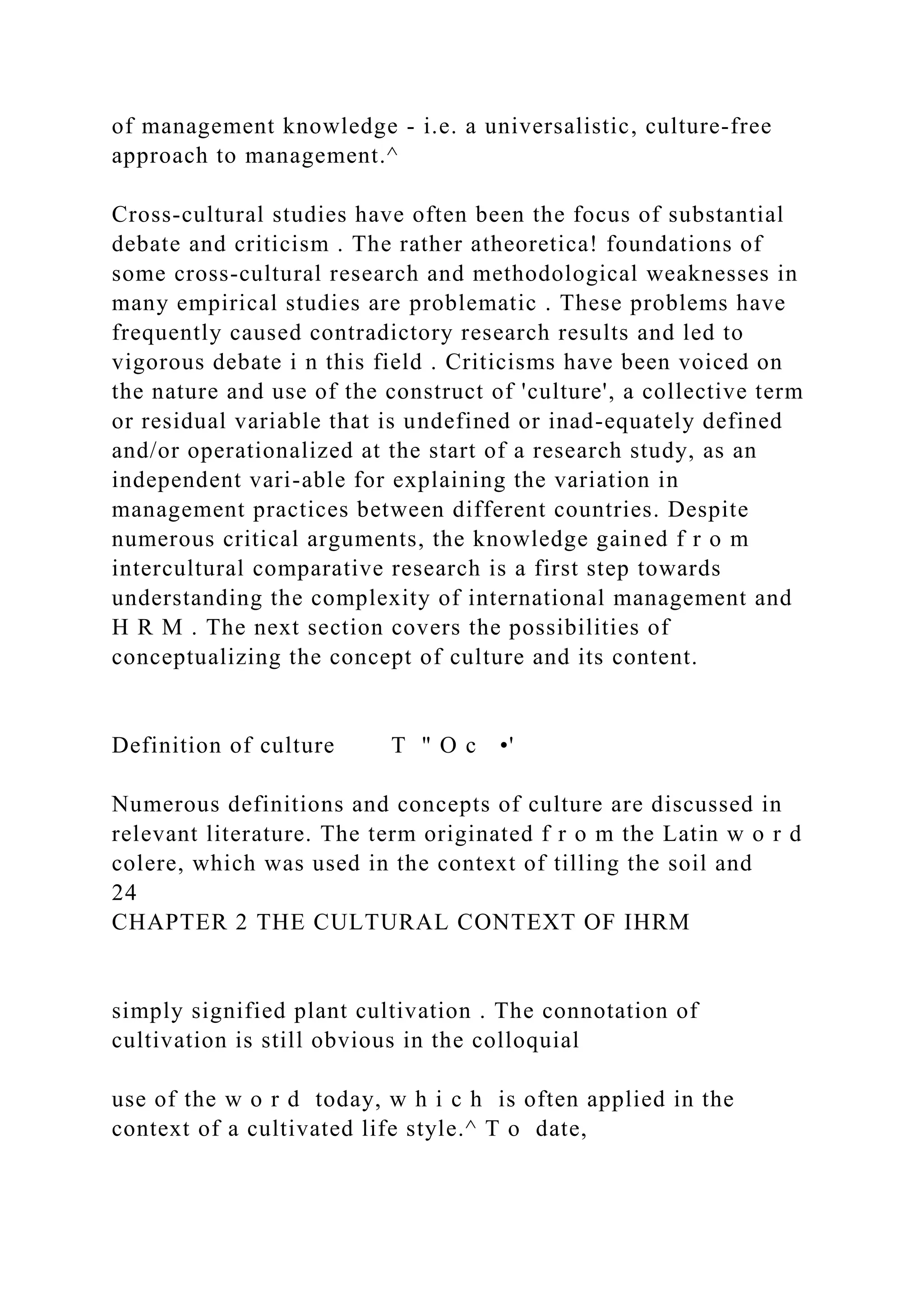 of management knowledge - i.e. a universalistic, culture-free
approach to management.^
Cross-cultural studies have often been the focus of substantial
debate and criticism . The rather atheoretica! foundations of
some cross-cultural research and methodological weaknesses in
many empirical studies are problematic . These problems have
frequently caused contradictory research results and led to
vigorous debate i n this field . Criticisms have been voiced on
the nature and use of the construct of 'culture', a collective term
or residual variable that is undefined or inad-equately defined
and/or operationalized at the start of a research study, as an
independent vari-able for explaining the variation in
management practices between different countries. Despite
numerous critical arguments, the knowledge gained f r o m
intercultural comparative research is a first step towards
understanding the complexity of international management and
H R M . The next section covers the possibilities of
conceptualizing the concept of culture and its content.
Definition of culture T " O c •'
Numerous definitions and concepts of culture are discussed in
relevant literature. The term originated f r o m the Latin w o r d
colere, which was used in the context of tilling the soil and
24
CHAPTER 2 THE CULTURAL CONTEXT OF IHRM
simply signified plant cultivation . The connotation of
cultivation is still obvious in the colloquial
use of the w o r d today, w h i c h is often applied in the
context of a cultivated life style.^ T o date,
 