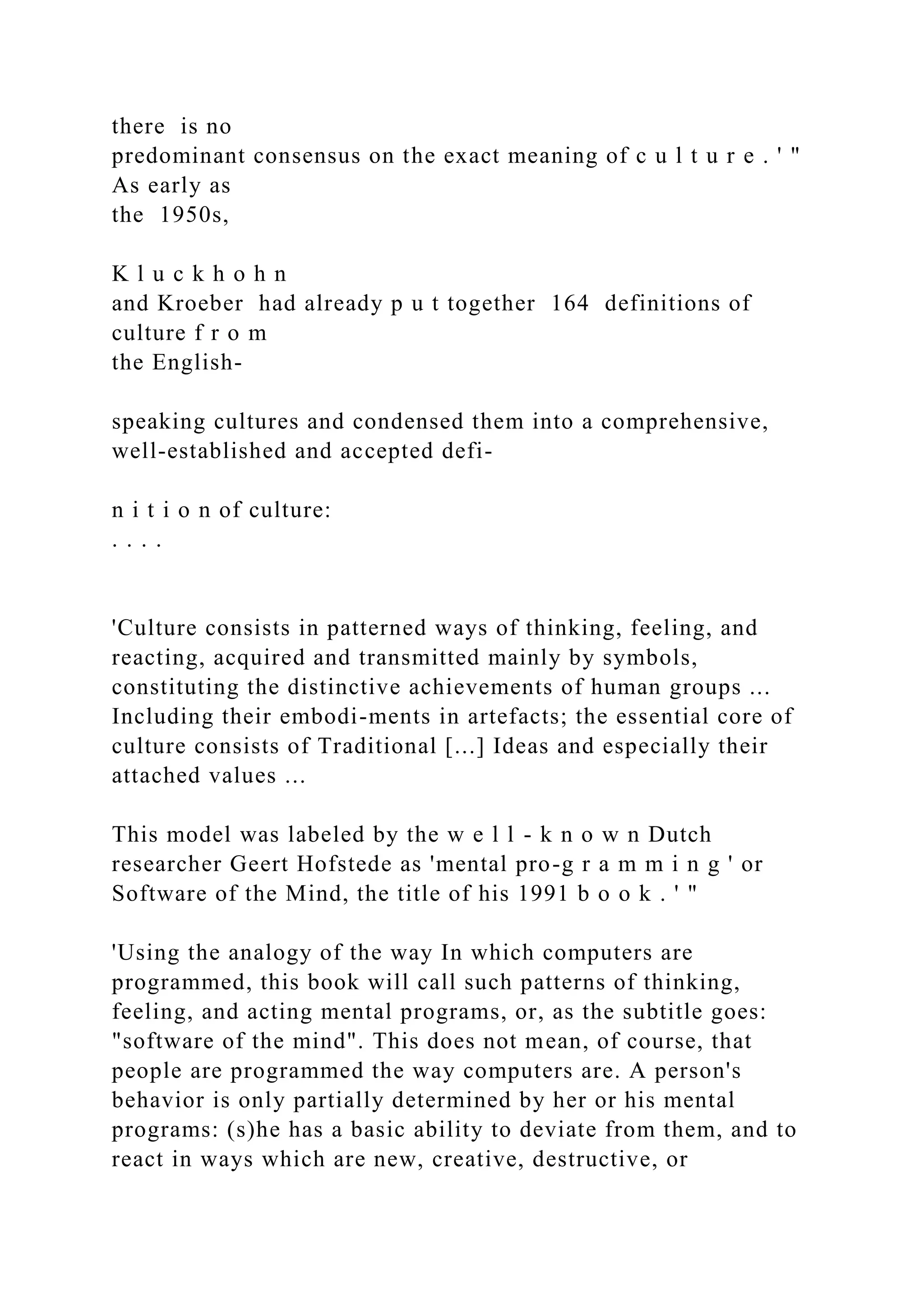 there is no
predominant consensus on the exact meaning of c u l t u r e . ' "
As early as
the 1950s,
K l u c k h o h n
and Kroeber had already p u t together 164 definitions of
culture f r o m
the English-
speaking cultures and condensed them into a comprehensive,
well-established and accepted defi-
n i t i o n of culture:
. . . .
'Culture consists in patterned ways of thinking, feeling, and
reacting, acquired and transmitted mainly by symbols,
constituting the distinctive achievements of human groups ...
Including their embodi-ments in artefacts; the essential core of
culture consists of Traditional [...] Ideas and especially their
attached values ...
This model was labeled by the w e l l - k n o w n Dutch
researcher Geert Hofstede as 'mental pro-g r a m m i n g ' or
Software of the Mind, the title of his 1991 b o o k . ' "
'Using the analogy of the way In which computers are
programmed, this book will call such patterns of thinking,
feeling, and acting mental programs, or, as the subtitle goes:
"software of the mind". This does not mean, of course, that
people are programmed the way computers are. A person's
behavior is only partially determined by her or his mental
programs: (s)he has a basic ability to deviate from them, and to
react in ways which are new, creative, destructive, or
 