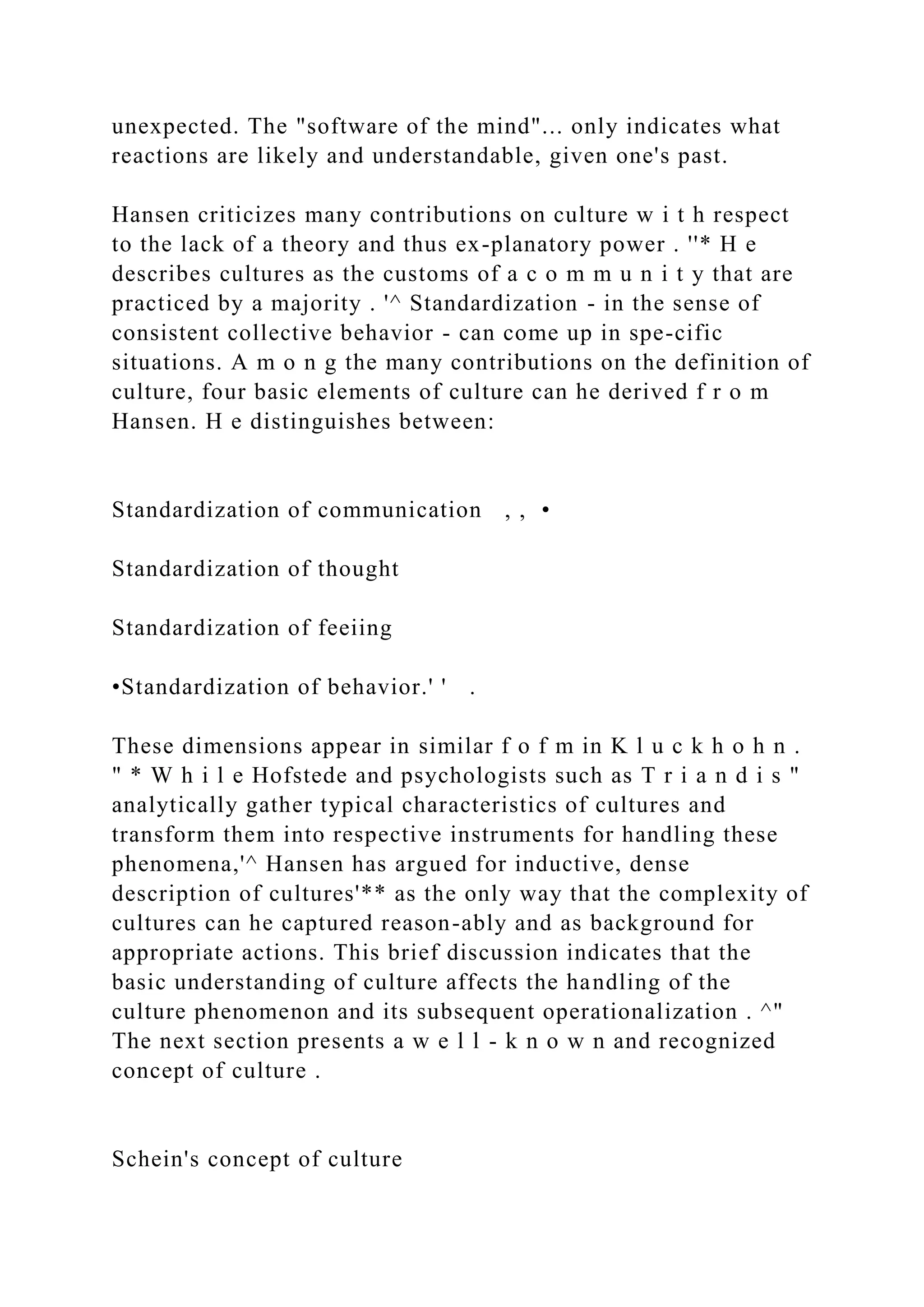 unexpected. The "software of the mind"... only indicates what
reactions are likely and understandable, given one's past.
Hansen criticizes many contributions on culture w i t h respect
to the lack of a theory and thus ex-planatory power . ''* H e
describes cultures as the customs of a c o m m u n i t y that are
practiced by a majority . '^ Standardization - in the sense of
consistent collective behavior - can come up in spe-cific
situations. A m o n g the many contributions on the definition of
culture, four basic elements of culture can he derived f r o m
Hansen. H e distinguishes between:
Standardization of communication , , •
Standardization of thought
Standardization of feeiing
•Standardization of behavior.' ' .
These dimensions appear in similar f o f m in K l u c k h o h n .
" * W h i l e Hofstede and psychologists such as T r i a n d i s "
analytically gather typical characteristics of cultures and
transform them into respective instruments for handling these
phenomena,'^ Hansen has argued for inductive, dense
description of cultures'** as the only way that the complexity of
cultures can he captured reason-ably and as background for
appropriate actions. This brief discussion indicates that the
basic understanding of culture affects the handling of the
culture phenomenon and its subsequent operationalization . ^"
The next section presents a w e l l - k n o w n and recognized
concept of culture .
Schein's concept of culture
 