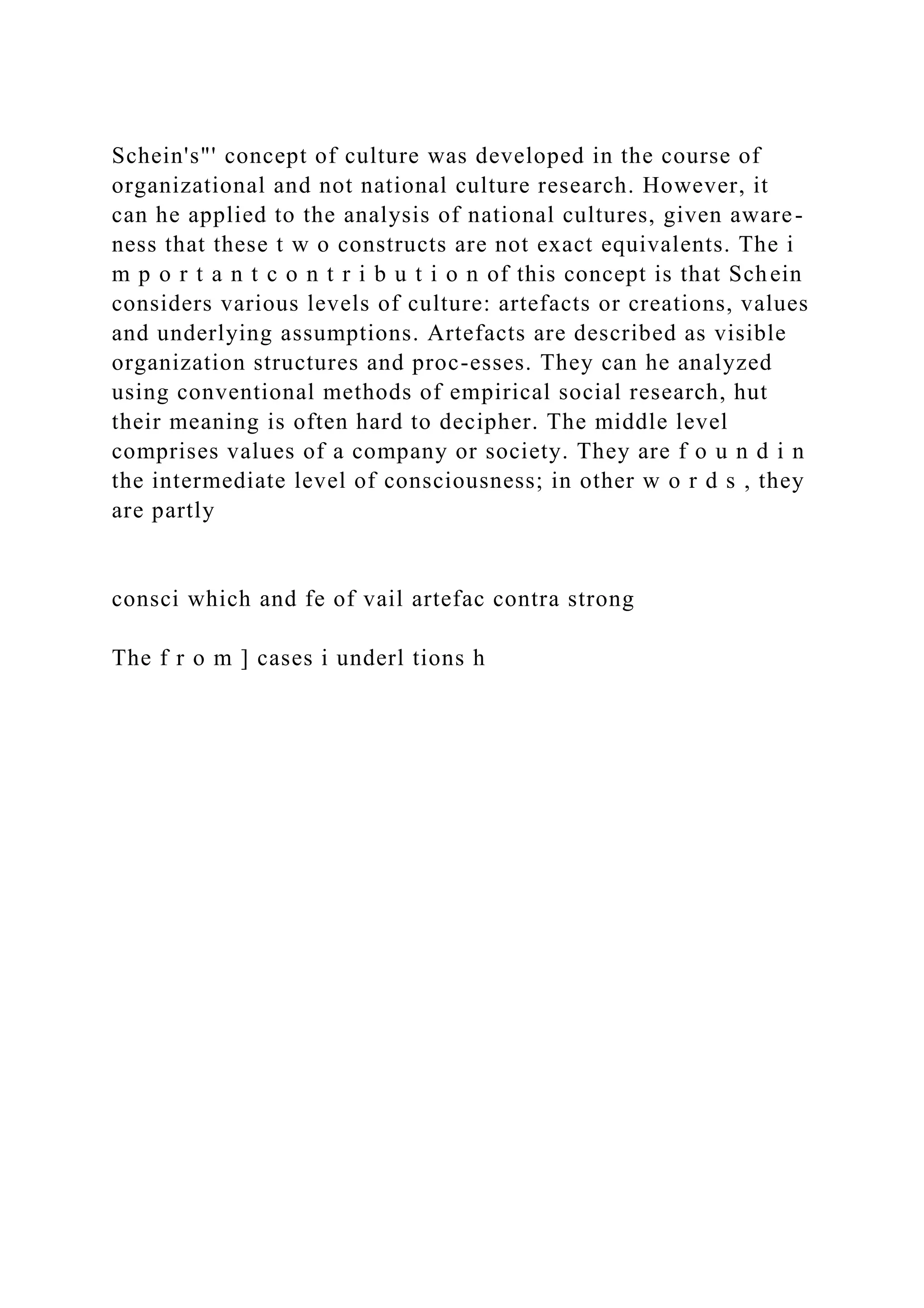 Schein's"' concept of culture was developed in the course of
organizational and not national culture research. However, it
can he applied to the analysis of national cultures, given aware-
ness that these t w o constructs are not exact equivalents. The i
m p o r t a n t c o n t r i b u t i o n of this concept is that Schein
considers various levels of culture: artefacts or creations, values
and underlying assumptions. Artefacts are described as visible
organization structures and proc-esses. They can he analyzed
using conventional methods of empirical social research, hut
their meaning is often hard to decipher. The middle level
comprises values of a company or society. They are f o u n d i n
the intermediate level of consciousness; in other w o r d s , they
are partly
consci which and fe of vail artefac contra strong
The f r o m ] cases i underl tions h
 