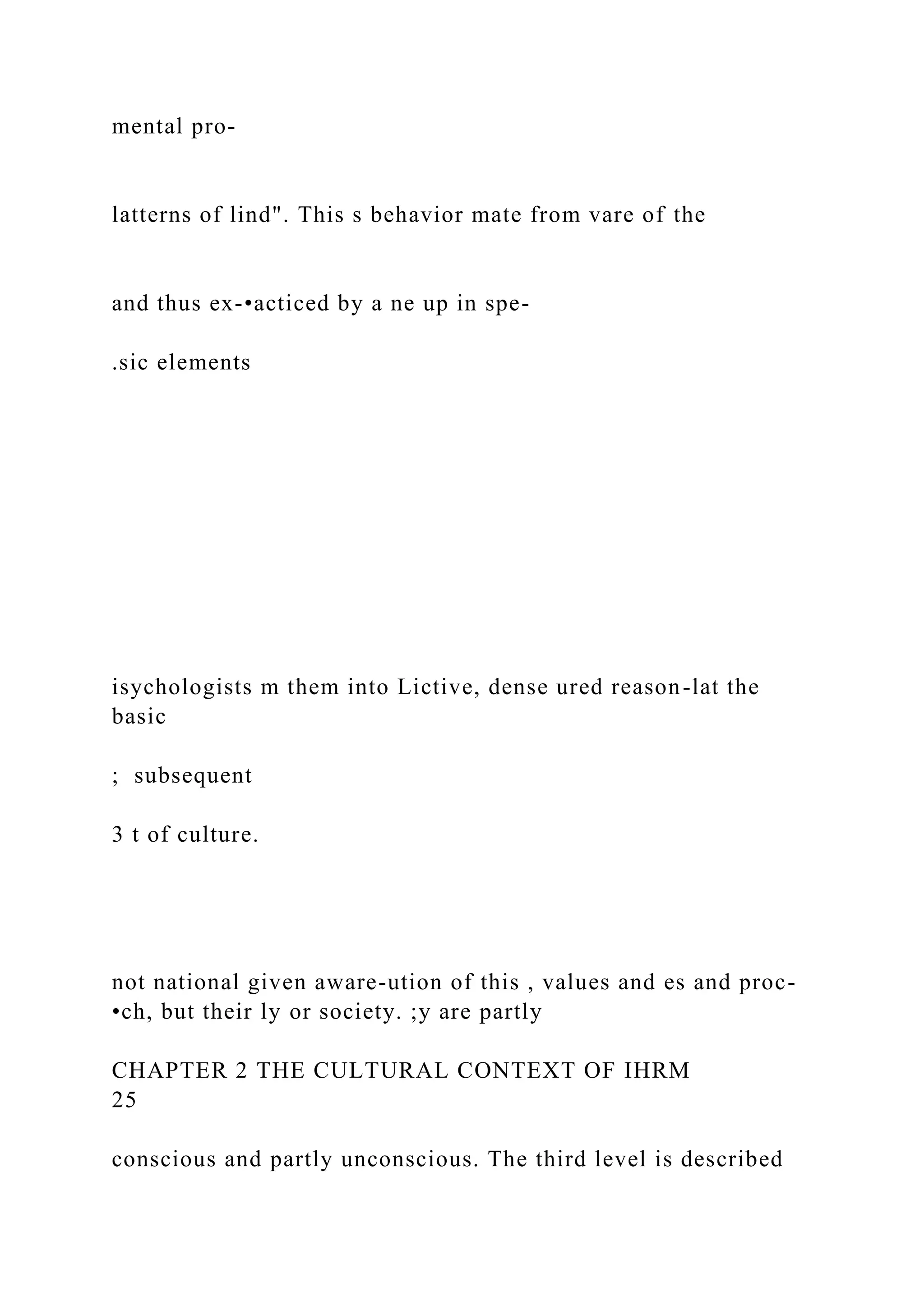 mental pro-
latterns of lind". This s behavior mate from vare of the
and thus ex-•acticed by a ne up in spe-
.sic elements
isychologists m them into Lictive, dense ured reason-lat the
basic
; subsequent
3 t of culture.
not national given aware-ution of this , values and es and proc-
•ch, but their ly or society. ;y are partly
CHAPTER 2 THE CULTURAL CONTEXT OF IHRM
25
conscious and partly unconscious. The third level is described
 