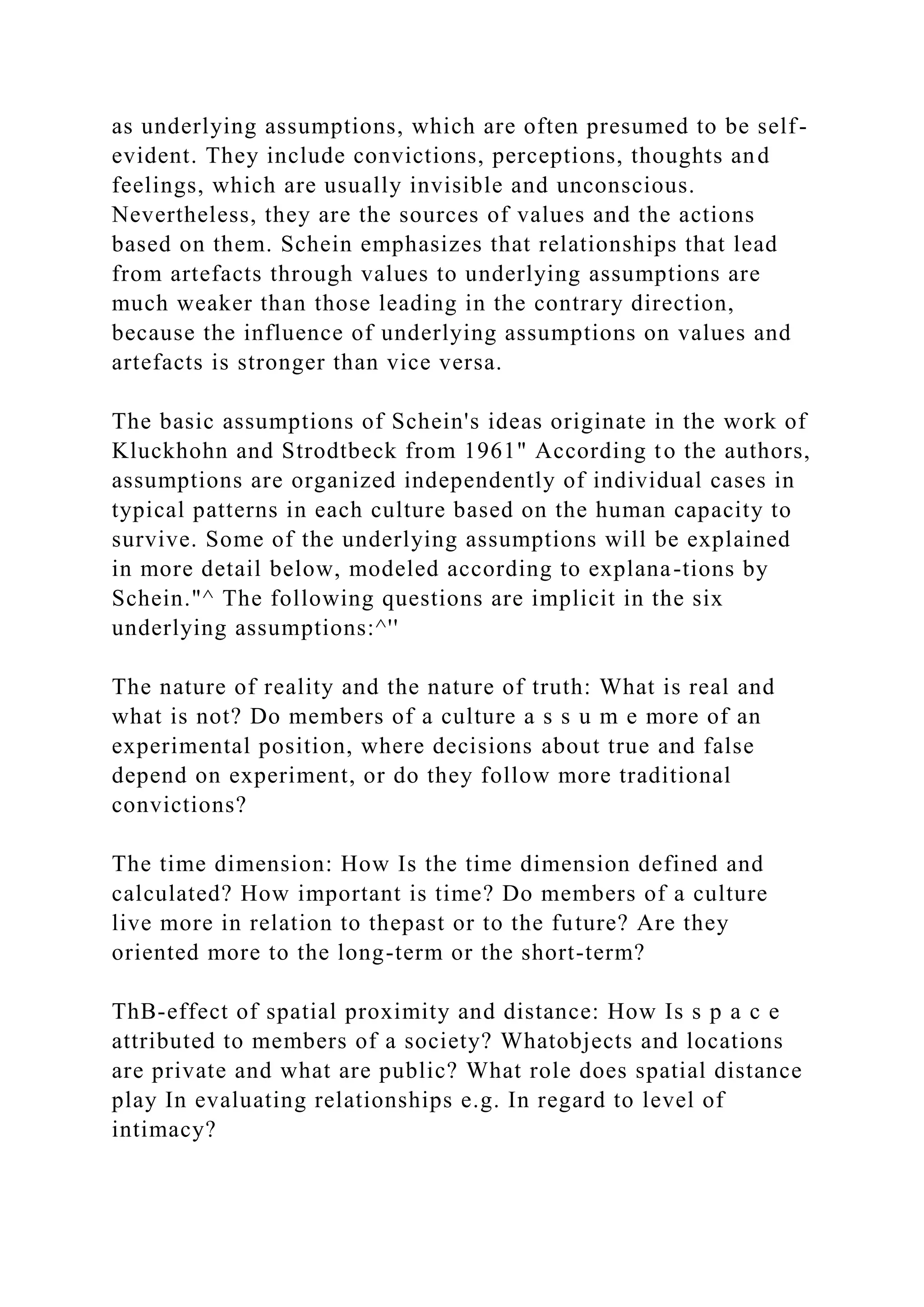 as underlying assumptions, which are often presumed to be self-
evident. They include convictions, perceptions, thoughts and
feelings, which are usually invisible and unconscious.
Nevertheless, they are the sources of values and the actions
based on them. Schein emphasizes that relationships that lead
from artefacts through values to underlying assumptions are
much weaker than those leading in the contrary direction,
because the influence of underlying assumptions on values and
artefacts is stronger than vice versa.
The basic assumptions of Schein's ideas originate in the work of
Kluckhohn and Strodtbeck from 1961" According to the authors,
assumptions are organized independently of individual cases in
typical patterns in each culture based on the human capacity to
survive. Some of the underlying assumptions will be explained
in more detail below, modeled according to explana-tions by
Schein."^ The following questions are implicit in the six
underlying assumptions:^''
The nature of reality and the nature of truth: What is real and
what is not? Do members of a culture a s s u m e more of an
experimental position, where decisions about true and false
depend on experiment, or do they follow more traditional
convictions?
The time dimension: How Is the time dimension defined and
calculated? How important is time? Do members of a culture
live more in relation to thepast or to the future? Are they
oriented more to the long-term or the short-term?
ThB-effect of spatial proximity and distance: How Is s p a c e
attributed to members of a society? Whatobjects and locations
are private and what are public? What role does spatial distance
play In evaluating relationships e.g. In regard to level of
intimacy?
 