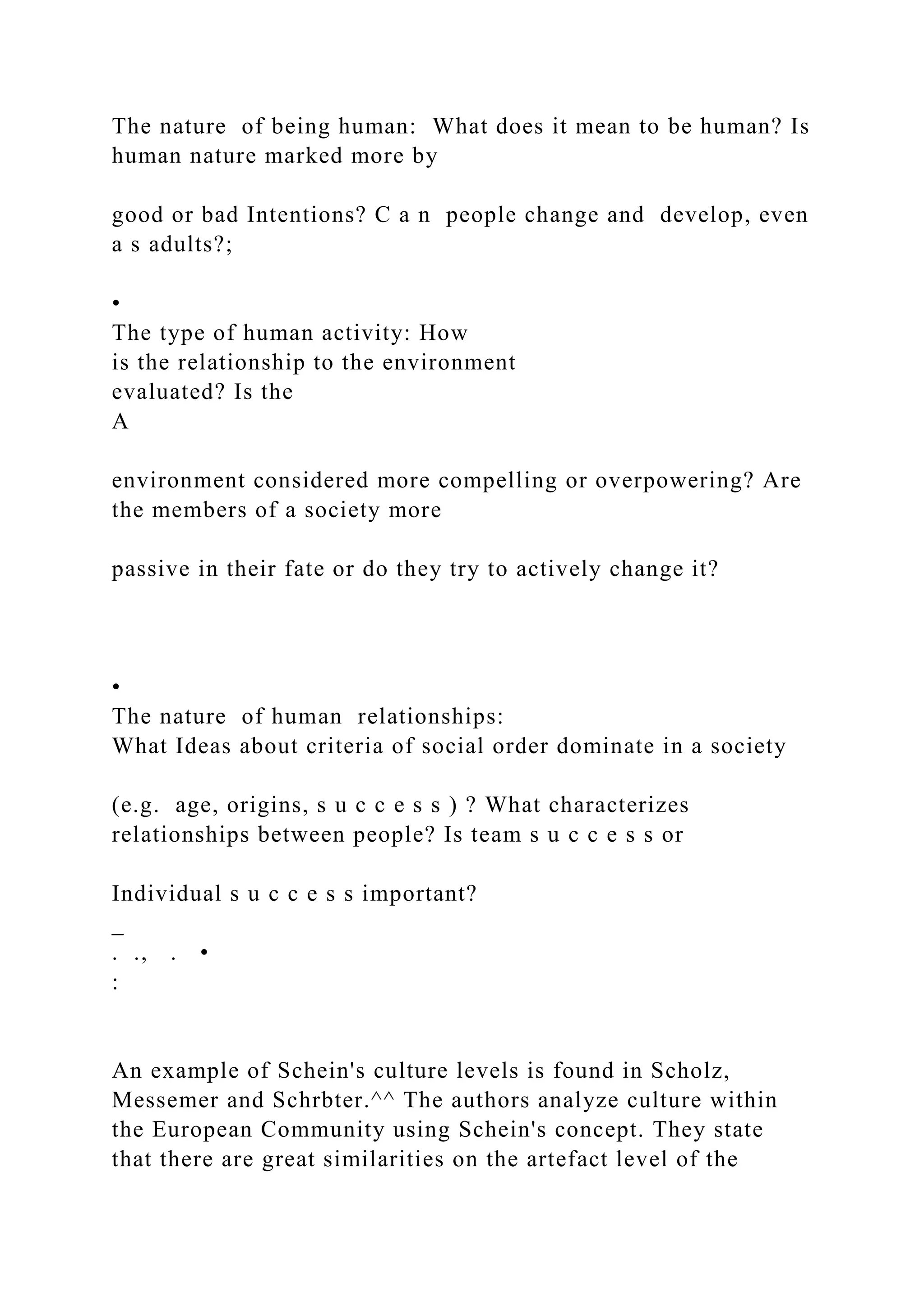 The nature of being human: What does it mean to be human? Is
human nature marked more by
good or bad Intentions? C a n people change and develop, even
a s adults?;
•
The type of human activity: How
is the relationship to the environment
evaluated? Is the
A
environment considered more compelling or overpowering? Are
the members of a society more
passive in their fate or do they try to actively change it?
•
The nature of human relationships:
What Ideas about criteria of social order dominate in a society
(e.g. age, origins, s u c c e s s ) ? What characterizes
relationships between people? Is team s u c c e s s or
Individual s u c c e s s important?
_
. ., . •
:
An example of Schein's culture levels is found in Scholz,
Messemer and Schrbter.^^ The authors analyze culture within
the European Community using Schein's concept. They state
that there are great similarities on the artefact level of the
 
