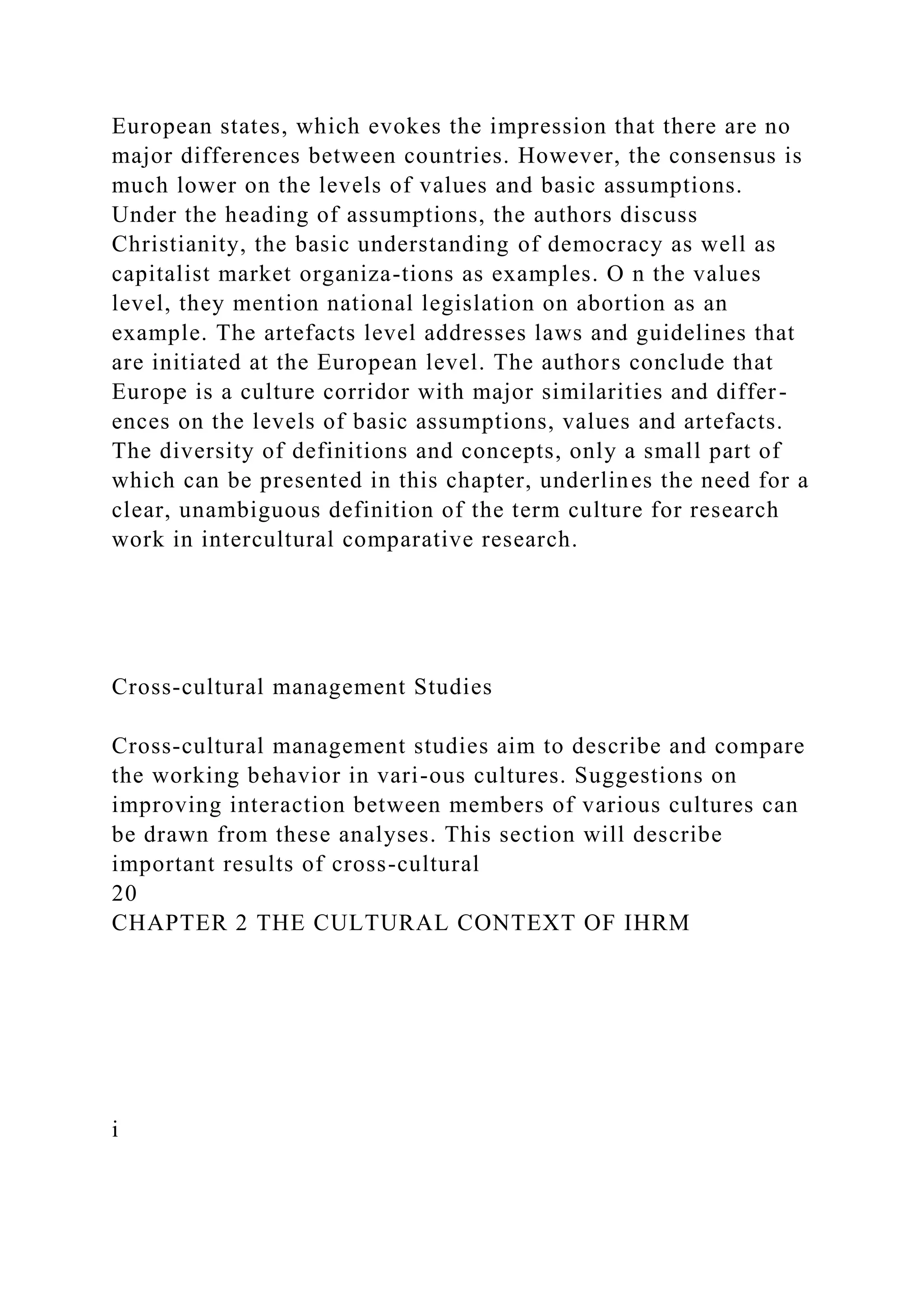 European states, which evokes the impression that there are no
major differences between countries. However, the consensus is
much lower on the levels of values and basic assumptions.
Under the heading of assumptions, the authors discuss
Christianity, the basic understanding of democracy as well as
capitalist market organiza-tions as examples. O n the values
level, they mention national legislation on abortion as an
example. The artefacts level addresses laws and guidelines that
are initiated at the European level. The authors conclude that
Europe is a culture corridor with major similarities and differ-
ences on the levels of basic assumptions, values and artefacts.
The diversity of definitions and concepts, only a small part of
which can be presented in this chapter, underlines the need for a
clear, unambiguous definition of the term culture for research
work in intercultural comparative research.
Cross-cultural management Studies
Cross-cultural management studies aim to describe and compare
the working behavior in vari-ous cultures. Suggestions on
improving interaction between members of various cultures can
be drawn from these analyses. This section will describe
important results of cross-cultural
20
CHAPTER 2 THE CULTURAL CONTEXT OF IHRM
i
 