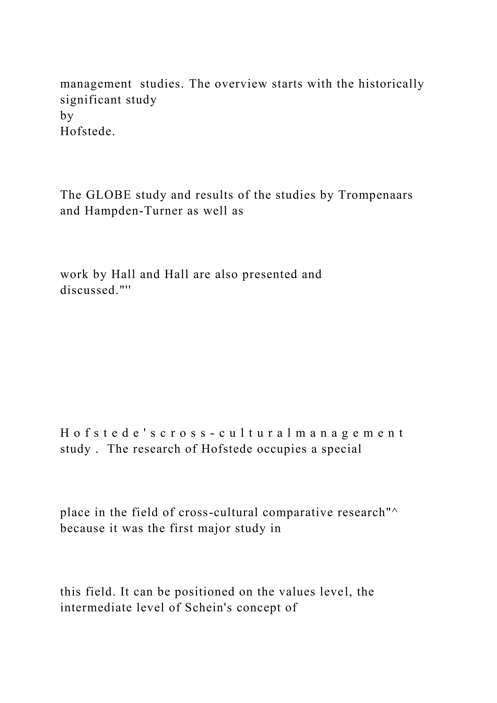 management studies. The overview starts with the historically
significant study
by
Hofstede.
The GLOBE study and results of the studies by Trompenaars
and Hampden-Turner as well as
work by Hall and Hall are also presented and
discussed."''
H o f s t e d e ' s c r o s s - c u l t u r a l m a n a g e m e n t
study . The research of Hofstede occupies a special
place in the field of cross-cultural comparative research"^
because it was the first major study in
this field. It can be positioned on the values level, the
intermediate level of Schein's concept of
 