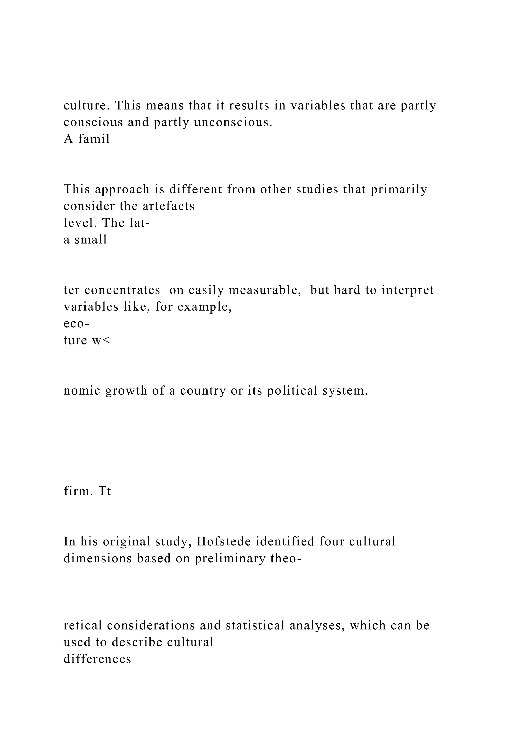 culture. This means that it results in variables that are partly
conscious and partly unconscious.
A famil
This approach is different from other studies that primarily
consider the artefacts
level. The lat-
a small
ter concentrates on easily measurable, but hard to interpret
variables like, for example,
eco-
ture w<
nomic growth of a country or its political system.
firm. Tt
In his original study, Hofstede identified four cultural
dimensions based on preliminary theo-
retical considerations and statistical analyses, which can be
used to describe cultural
differences
 