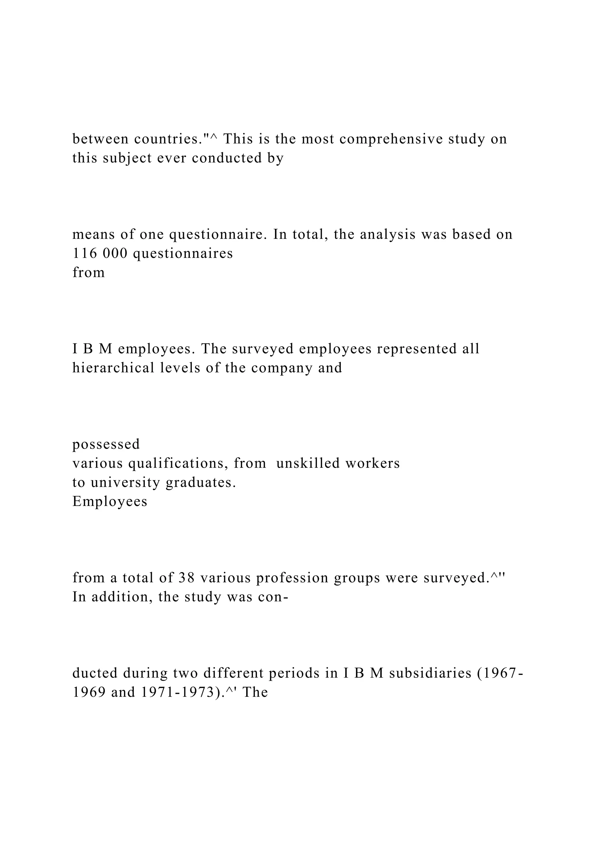 between countries."^ This is the most comprehensive study on
this subject ever conducted by
means of one questionnaire. In total, the analysis was based on
116 000 questionnaires
from
I B M employees. The surveyed employees represented all
hierarchical levels of the company and
possessed
various qualifications, from unskilled workers
to university graduates.
Employees
from a total of 38 various profession groups were surveyed.^''
In addition, the study was con-
ducted during two different periods in I B M subsidiaries (1967-
1969 and 1971-1973).^' The
 