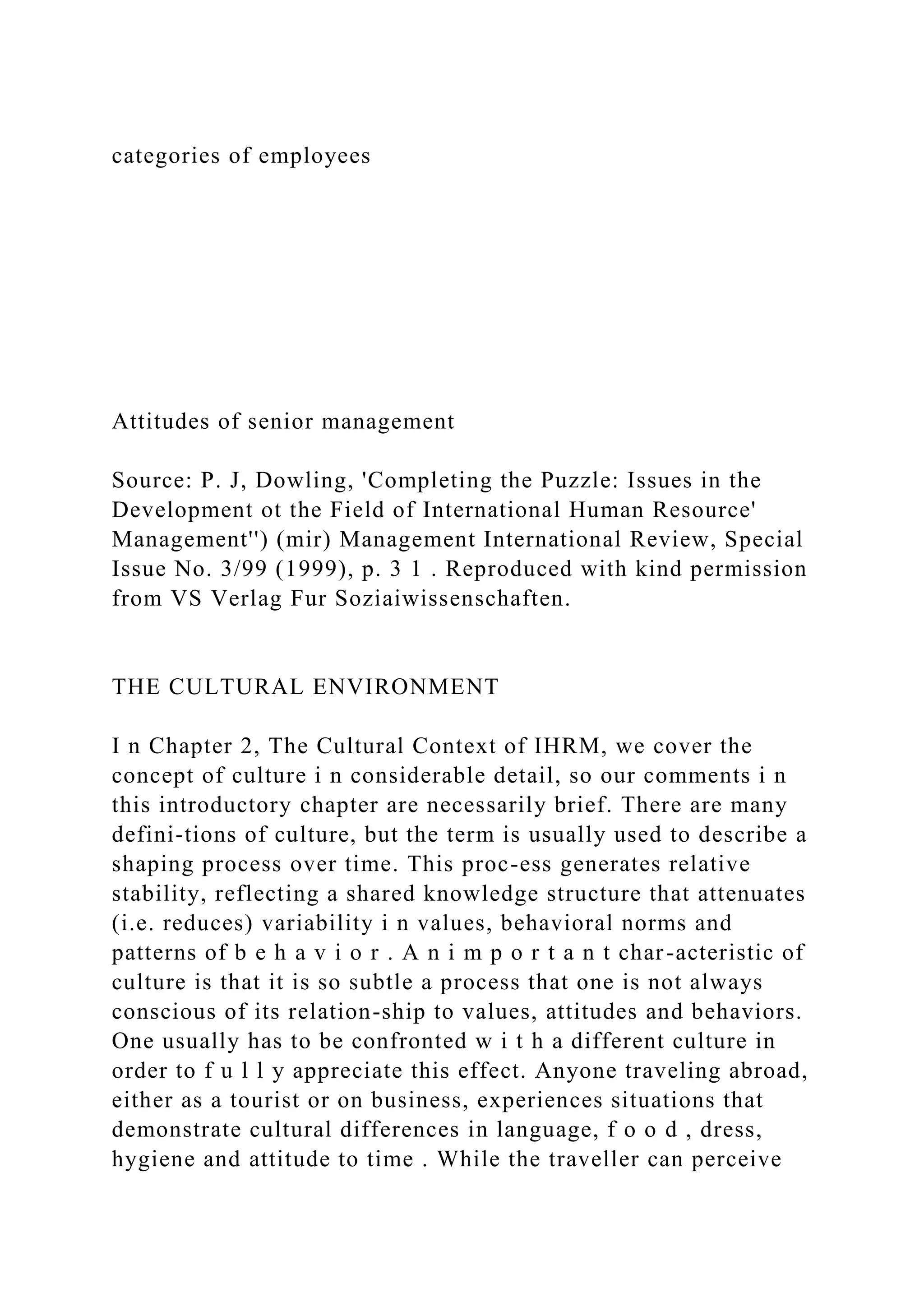 categories of employees
Attitudes of senior management
Source: P. J, Dowling, 'Completing the Puzzle: Issues in the
Development ot the Field of International Human Resource'
Management'') (mir) Management International Review, Special
Issue No. 3/99 (1999), p. 3 1 . Reproduced with kind permission
from VS Verlag Fur Soziaiwissenschaften.
THE CULTURAL ENVIRONMENT
I n Chapter 2, The Cultural Context of IHRM, we cover the
concept of culture i n considerable detail, so our comments i n
this introductory chapter are necessarily brief. There are many
defini-tions of culture, but the term is usually used to describe a
shaping process over time. This proc-ess generates relative
stability, reflecting a shared knowledge structure that attenuates
(i.e. reduces) variability i n values, behavioral norms and
patterns of b e h a v i o r . A n i m p o r t a n t char-acteristic of
culture is that it is so subtle a process that one is not always
conscious of its relation-ship to values, attitudes and behaviors.
One usually has to be confronted w i t h a different culture in
order to f u l l y appreciate this effect. Anyone traveling abroad,
either as a tourist or on business, experiences situations that
demonstrate cultural differences in language, f o o d , dress,
hygiene and attitude to time . While the traveller can perceive
 