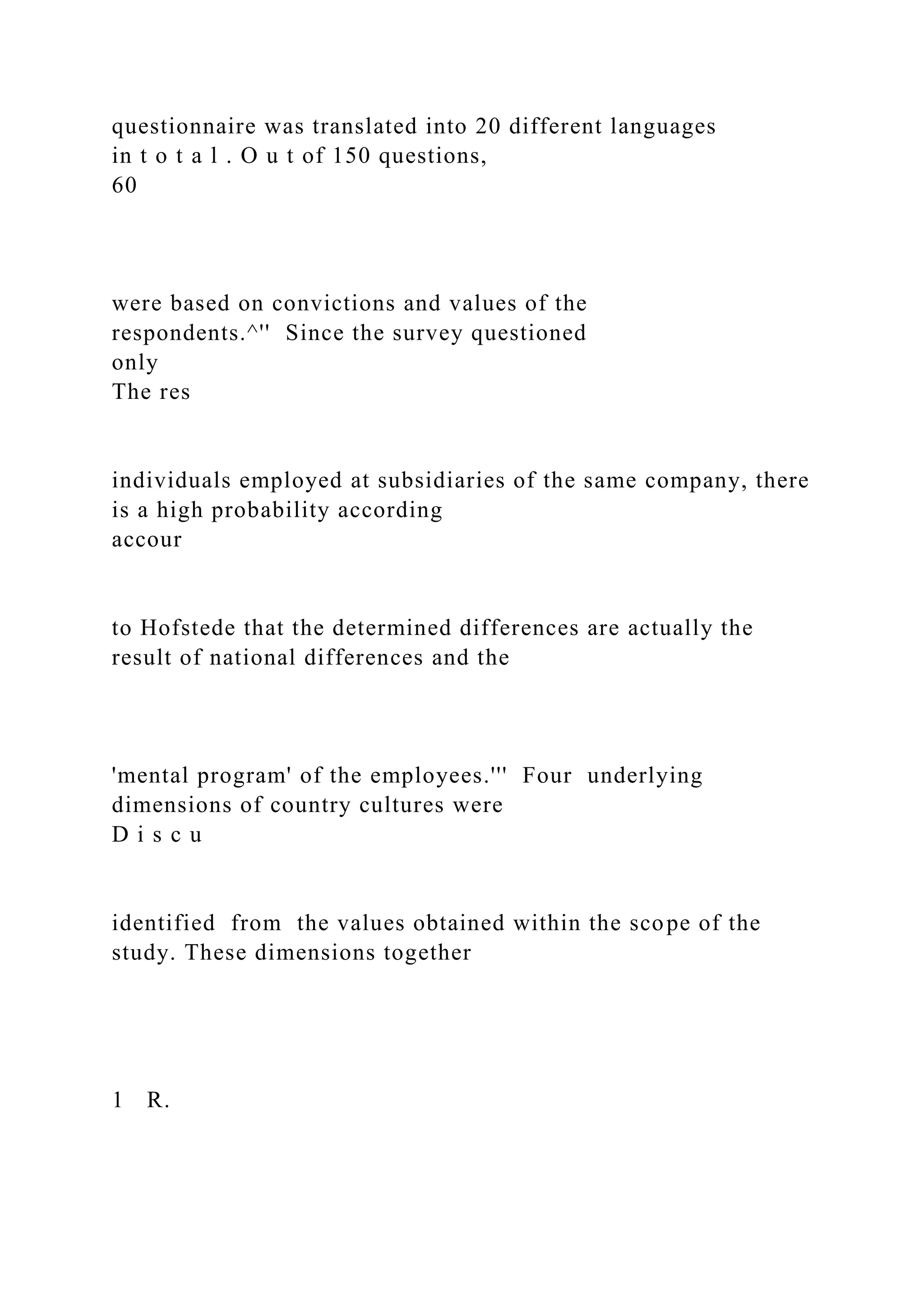 questionnaire was translated into 20 different languages
in t o t a l . O u t of 150 questions,
60
were based on convictions and values of the
respondents.^'' Since the survey questioned
only
The res
individuals employed at subsidiaries of the same company, there
is a high probability according
accour
to Hofstede that the determined differences are actually the
result of national differences and the
'mental program' of the employees.''' Four underlying
dimensions of country cultures were
D i s c u
identified from the values obtained within the scope of the
study. These dimensions together
1 R.
 