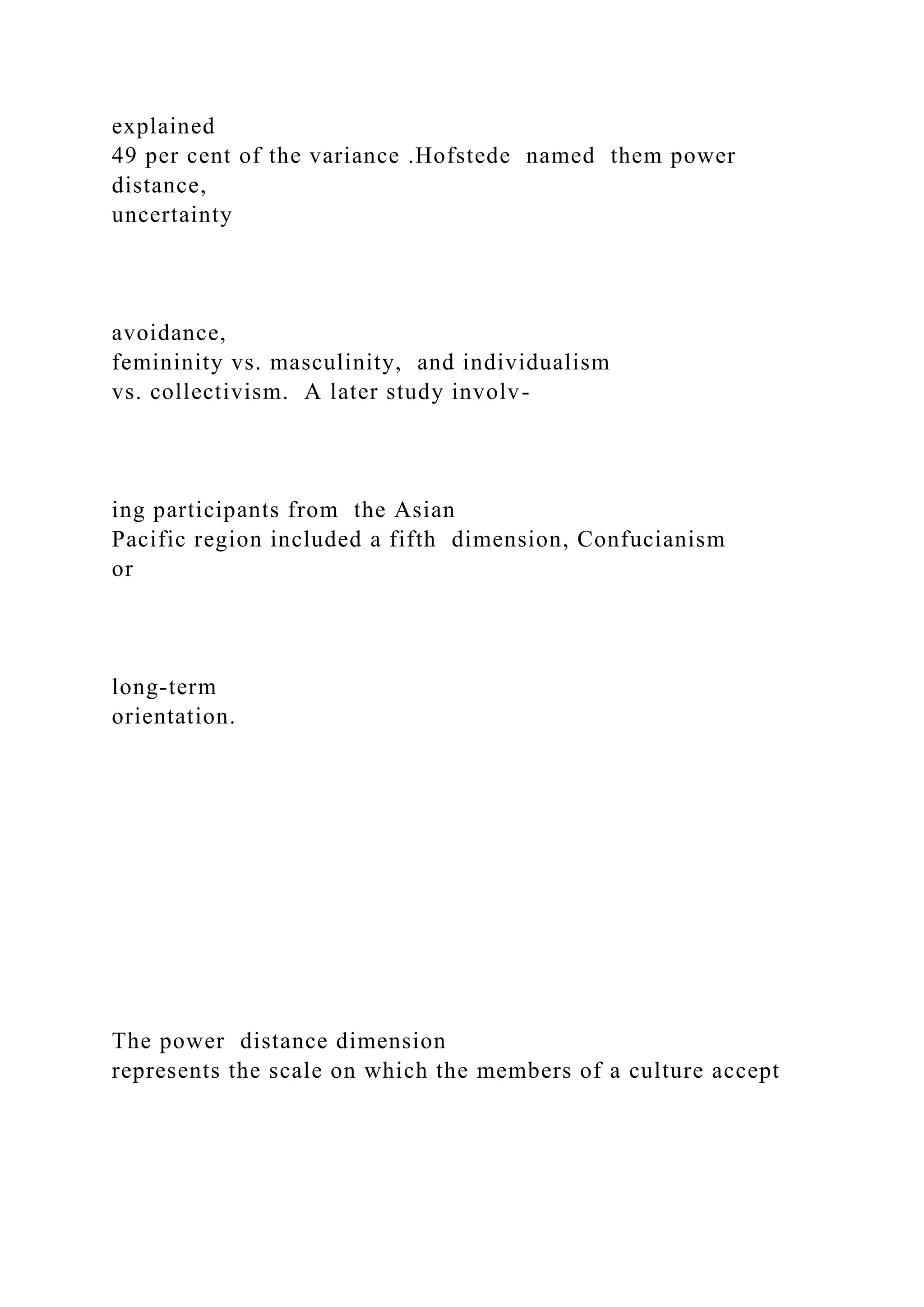 explained
49 per cent of the variance .Hofstede named them power
distance,
uncertainty
avoidance,
femininity vs. masculinity, and individualism
vs. collectivism. A later study involv-
ing participants from the Asian
Pacific region included a fifth dimension, Confucianism
or
long-term
orientation.
The power distance dimension
represents the scale on which the members of a culture accept
 