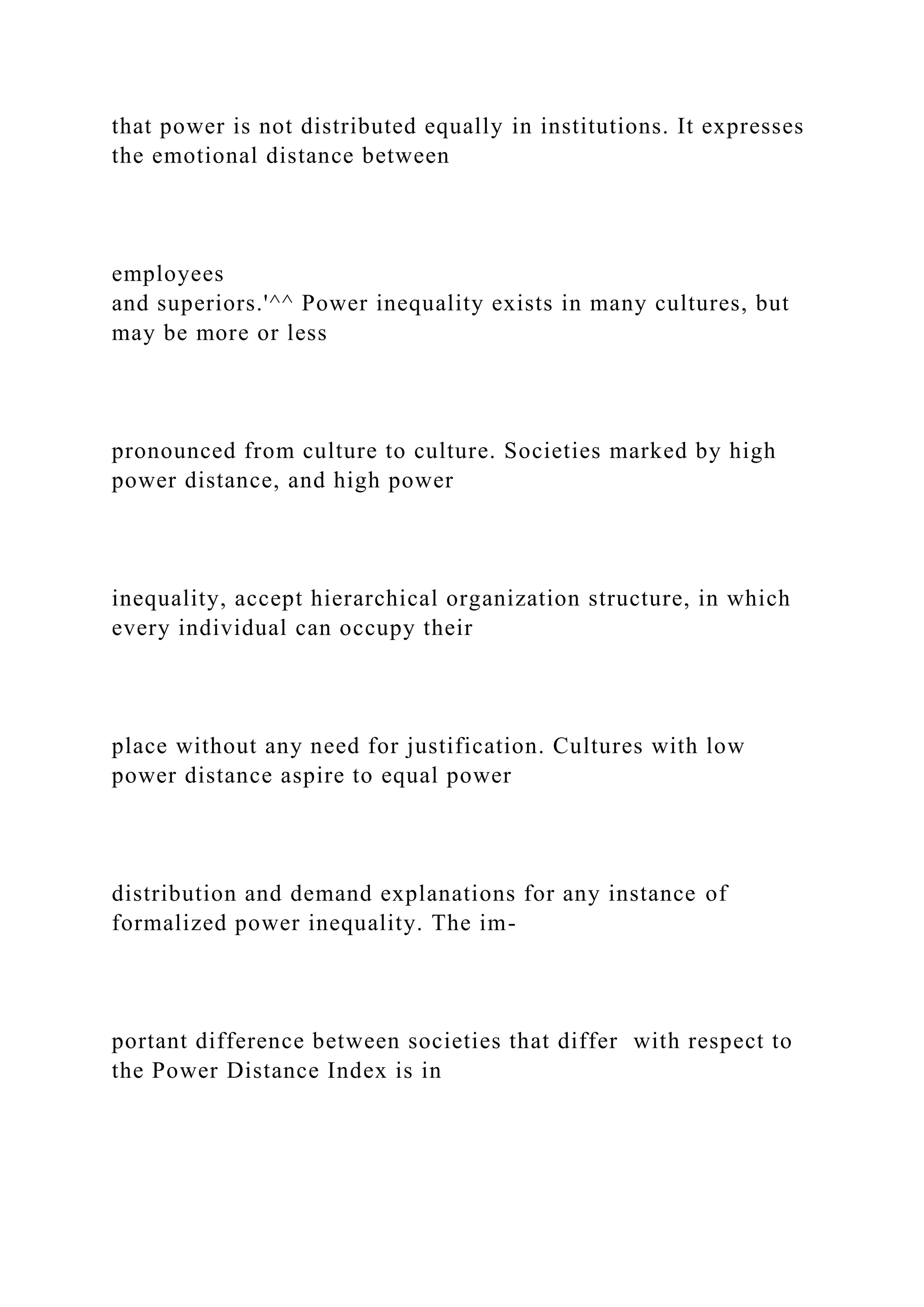 that power is not distributed equally in institutions. It expresses
the emotional distance between
employees
and superiors.'^^ Power inequality exists in many cultures, but
may be more or less
pronounced from culture to culture. Societies marked by high
power distance, and high power
inequality, accept hierarchical organization structure, in which
every individual can occupy their
place without any need for justification. Cultures with low
power distance aspire to equal power
distribution and demand explanations for any instance of
formalized power inequality. The im-
portant difference between societies that differ with respect to
the Power Distance Index is in
 
