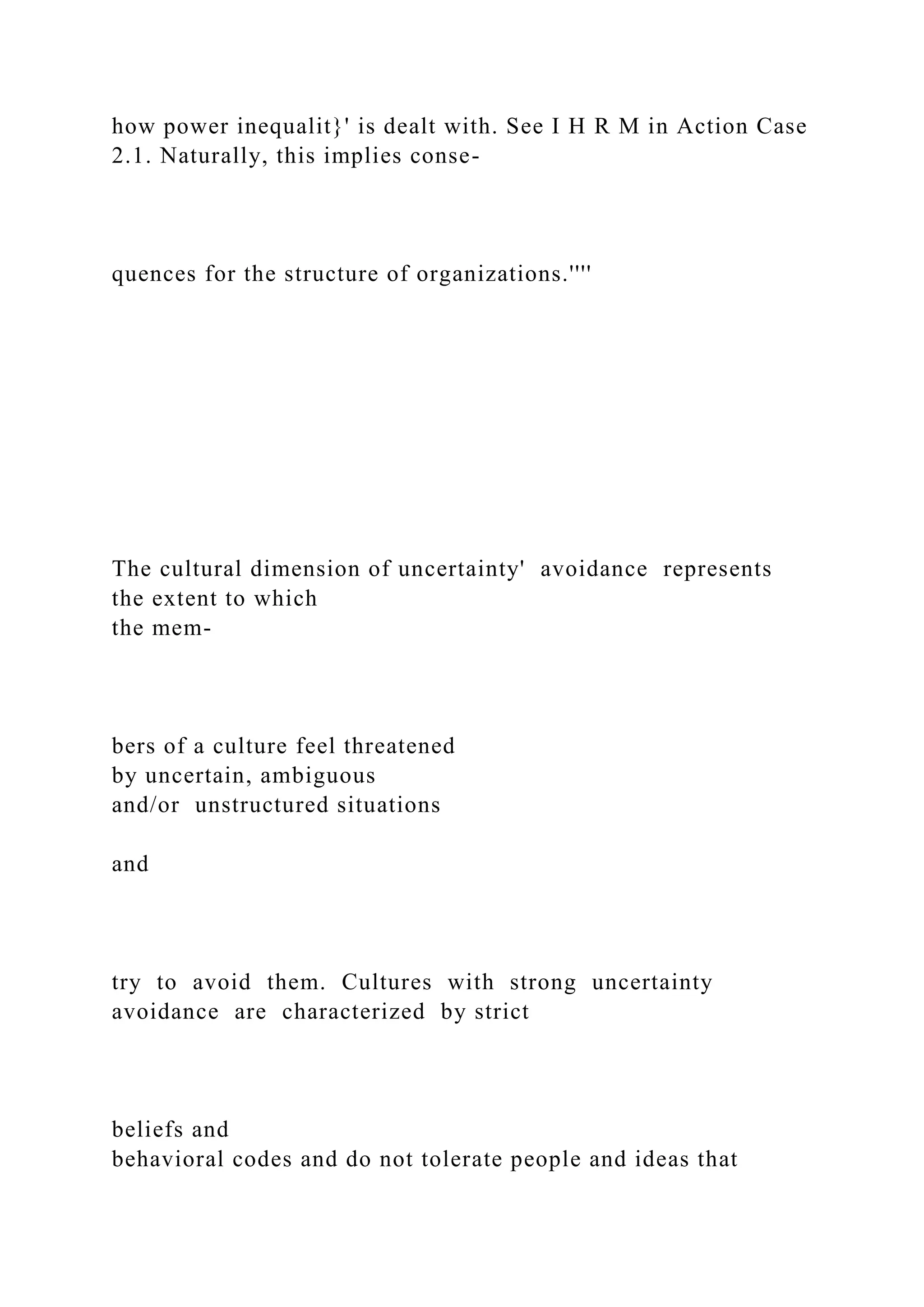 how power inequalit}' is dealt with. See I H R M in Action Case
2.1. Naturally, this implies conse-
quences for the structure of organizations.''''
The cultural dimension of uncertainty' avoidance represents
the extent to which
the mem-
bers of a culture feel threatened
by uncertain, ambiguous
and/or unstructured situations
and
try to avoid them. Cultures with strong uncertainty
avoidance are characterized by strict
beliefs and
behavioral codes and do not tolerate people and ideas that
 