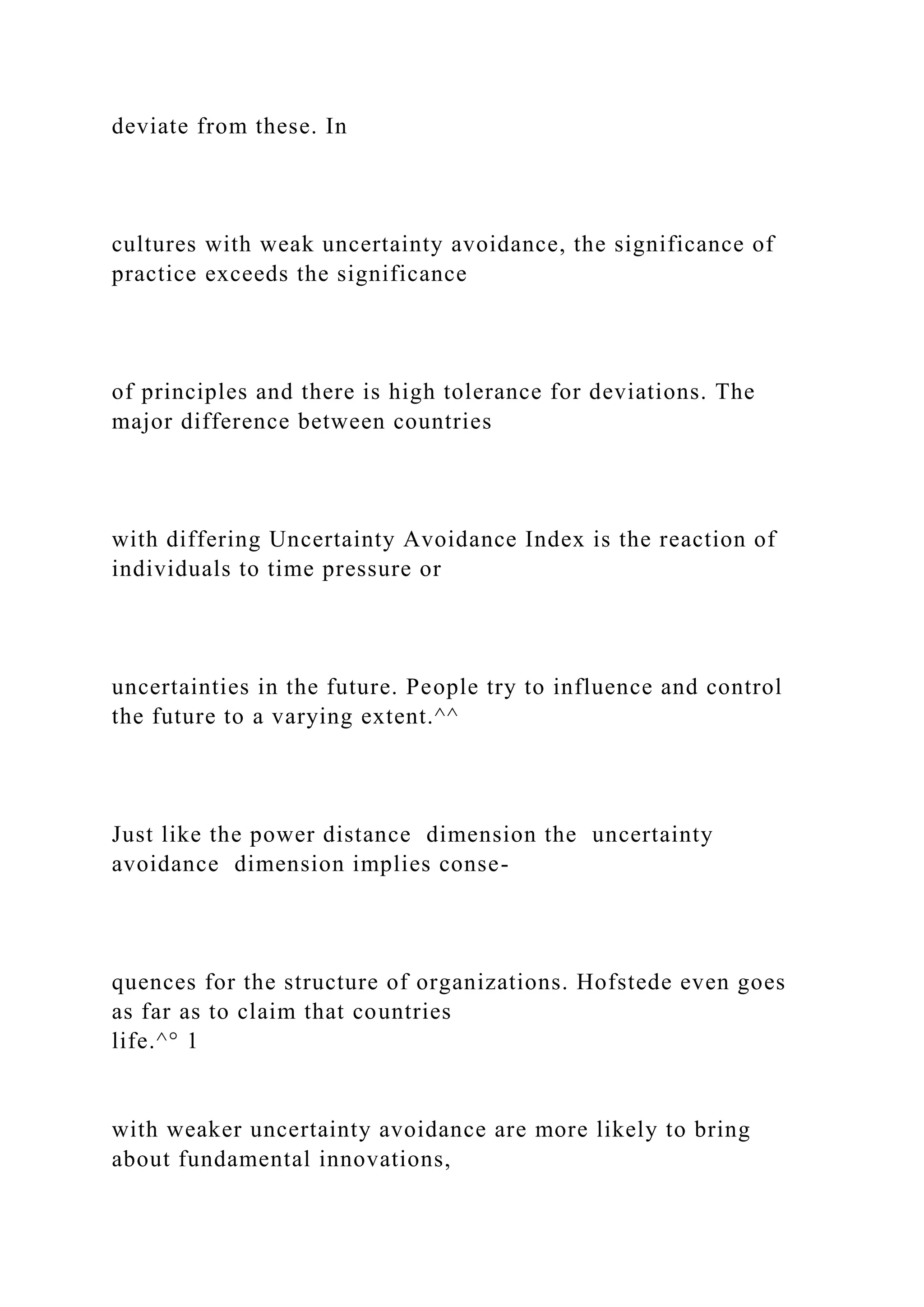 deviate from these. In
cultures with weak uncertainty avoidance, the significance of
practice exceeds the significance
of principles and there is high tolerance for deviations. The
major difference between countries
with differing Uncertainty Avoidance Index is the reaction of
individuals to time pressure or
uncertainties in the future. People try to influence and control
the future to a varying extent.^^
Just like the power distance dimension the uncertainty
avoidance dimension implies conse-
quences for the structure of organizations. Hofstede even goes
as far as to claim that countries
life.^° 1
with weaker uncertainty avoidance are more likely to bring
about fundamental innovations,
 
