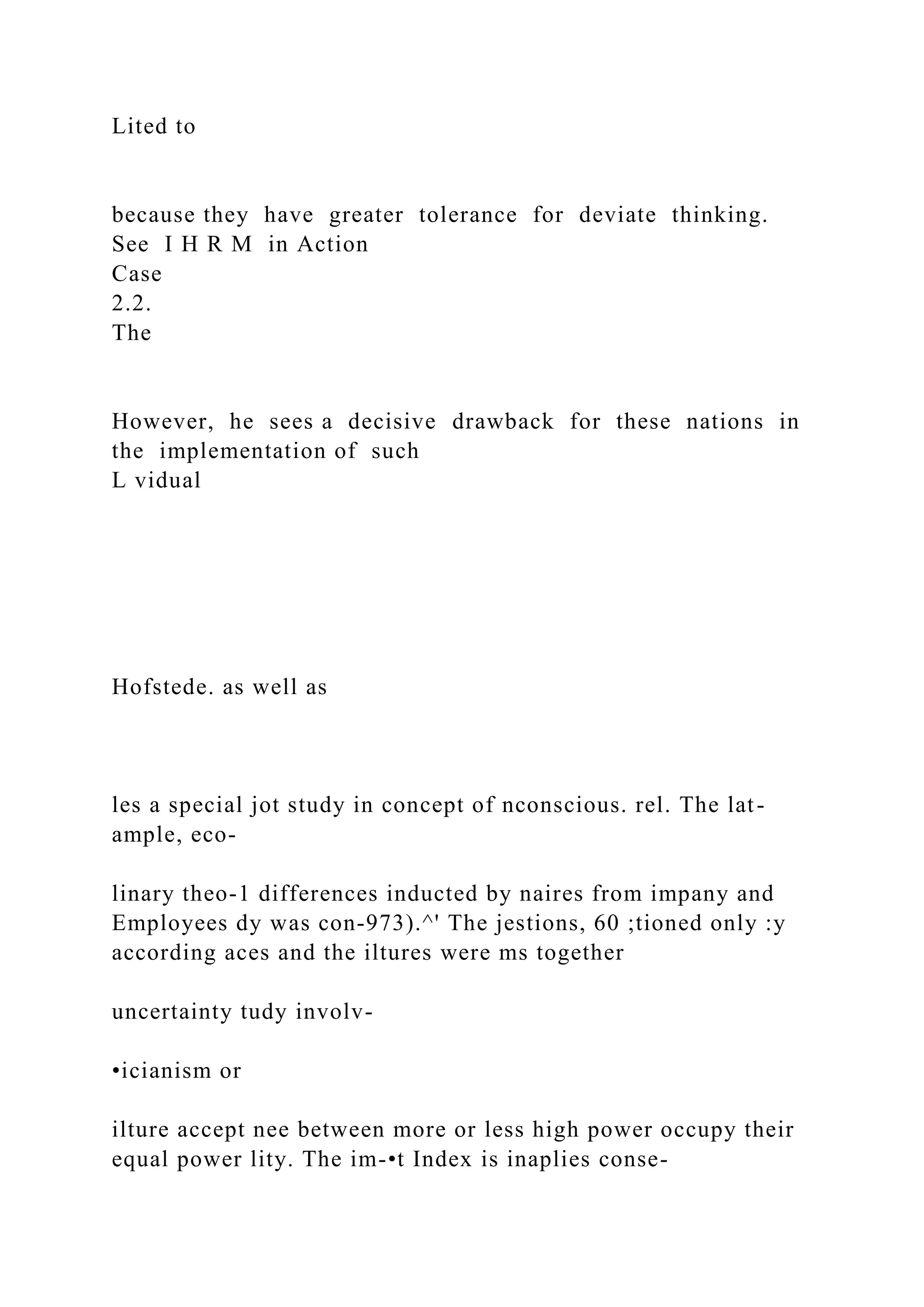 Lited to
because they have greater tolerance for deviate thinking.
See I H R M in Action
Case
2.2.
The
However, he sees a decisive drawback for these nations in
the implementation of such
L vidual
Hofstede. as well as
les a special jot study in concept of nconscious. rel. The lat-
ample, eco-
linary theo-1 differences inducted by naires from impany and
Employees dy was con-973).^' The jestions, 60 ;tioned only :y
according aces and the iltures were ms together
uncertainty tudy involv-
•icianism or
ilture accept nee between more or less high power occupy their
equal power lity. The im-•t Index is inaplies conse-
 