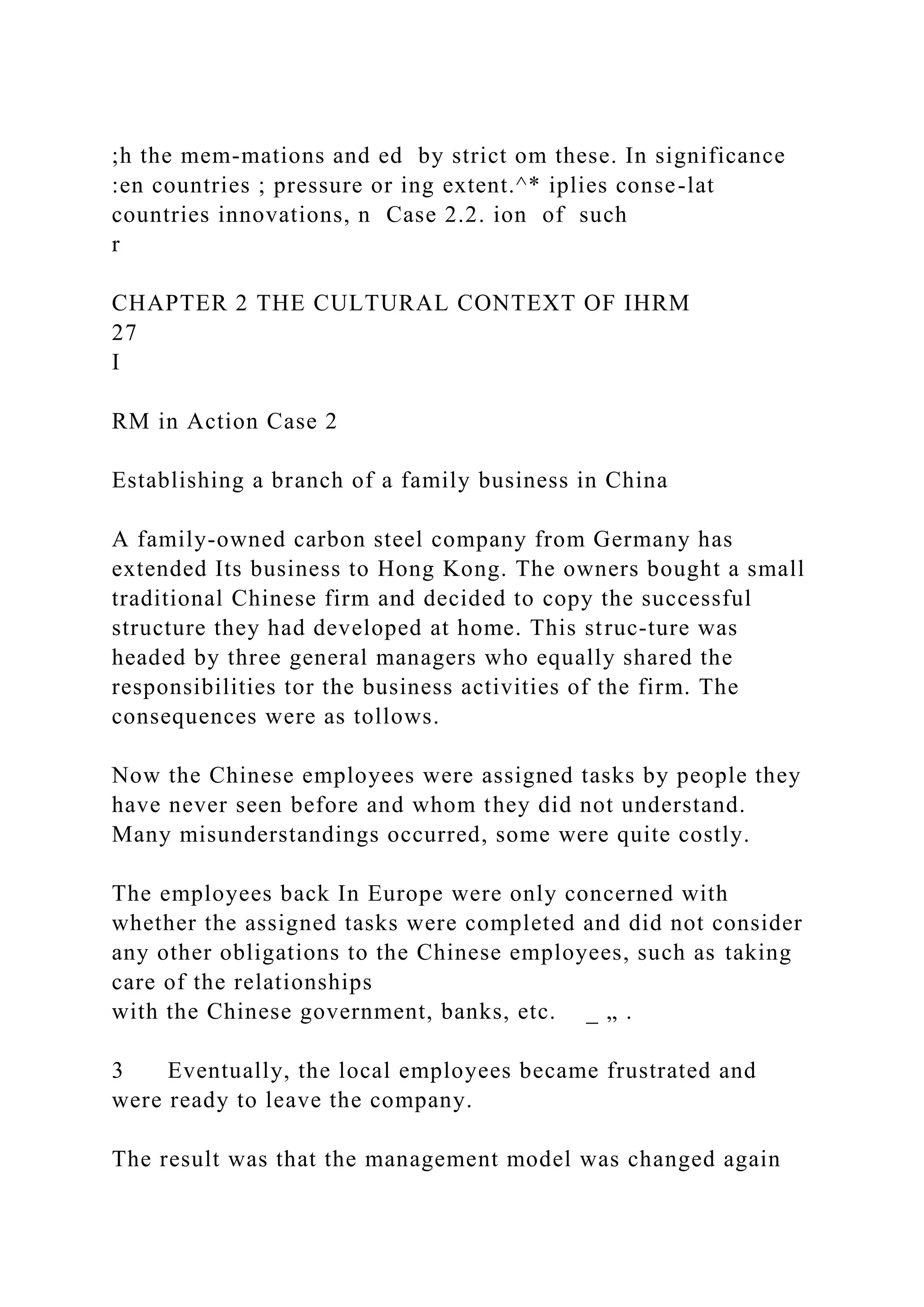 ;h the mem-mations and ed by strict om these. In significance
:en countries ; pressure or ing extent.^* iplies conse-lat
countries innovations, n Case 2.2. ion of such
r
CHAPTER 2 THE CULTURAL CONTEXT OF IHRM
27
I
RM in Action Case 2
Establishing a branch of a family business in China
A family-owned carbon steel company from Germany has
extended Its business to Hong Kong. The owners bought a small
traditional Chinese firm and decided to copy the successful
structure they had developed at home. This struc-ture was
headed by three general managers who equally shared the
responsibilities tor the business activities of the firm. The
consequences were as tollows.
Now the Chinese employees were assigned tasks by people they
have never seen before and whom they did not understand.
Many misunderstandings occurred, some were quite costly.
The employees back In Europe were only concerned with
whether the assigned tasks were completed and did not consider
any other obligations to the Chinese employees, such as taking
care of the relationships
with the Chinese government, banks, etc. _ „ .
3 Eventually, the local employees became frustrated and
were ready to leave the company.
The result was that the management model was changed again
 