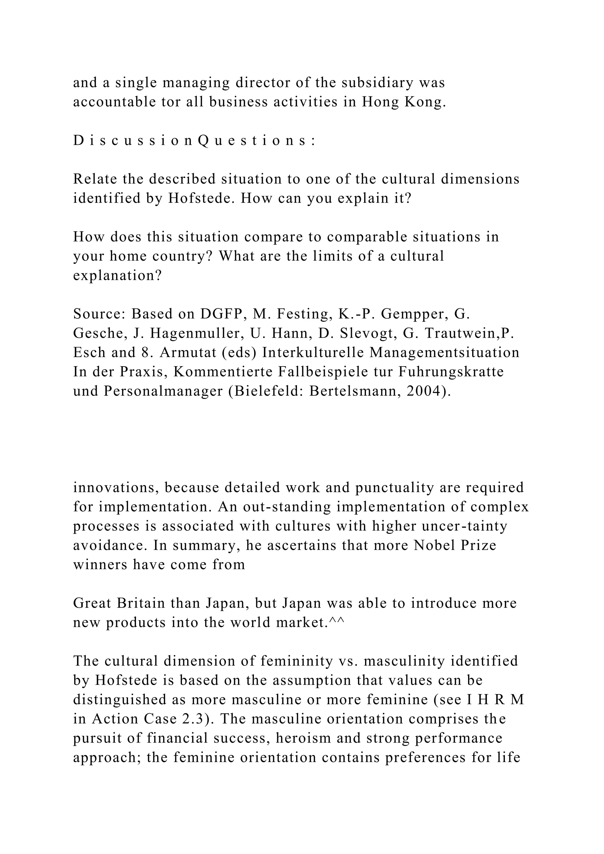 and a single managing director of the subsidiary was
accountable tor all business activities in Hong Kong.
D i s c u s s i o n Q u e s t i o n s :
Relate the described situation to one of the cultural dimensions
identified by Hofstede. How can you explain it?
How does this situation compare to comparable situations in
your home country? What are the limits of a cultural
explanation?
Source: Based on DGFP, M. Festing, K.-P. Gempper, G.
Gesche, J. Hagenmuller, U. Hann, D. Slevogt, G. Trautwein,P.
Esch and 8. Armutat (eds) Interkulturelle Managementsituation
In der Praxis, Kommentierte Fallbeispiele tur Fuhrungskratte
und Personalmanager (Bielefeld: Bertelsmann, 2004).
innovations, because detailed work and punctuality are required
for implementation. An out-standing implementation of complex
processes is associated with cultures with higher uncer-tainty
avoidance. In summary, he ascertains that more Nobel Prize
winners have come from
Great Britain than Japan, but Japan was able to introduce more
new products into the world market.^^
The cultural dimension of femininity vs. masculinity identified
by Hofstede is based on the assumption that values can be
distinguished as more masculine or more feminine (see I H R M
in Action Case 2.3). The masculine orientation comprises the
pursuit of financial success, heroism and strong performance
approach; the feminine orientation contains preferences for life
 