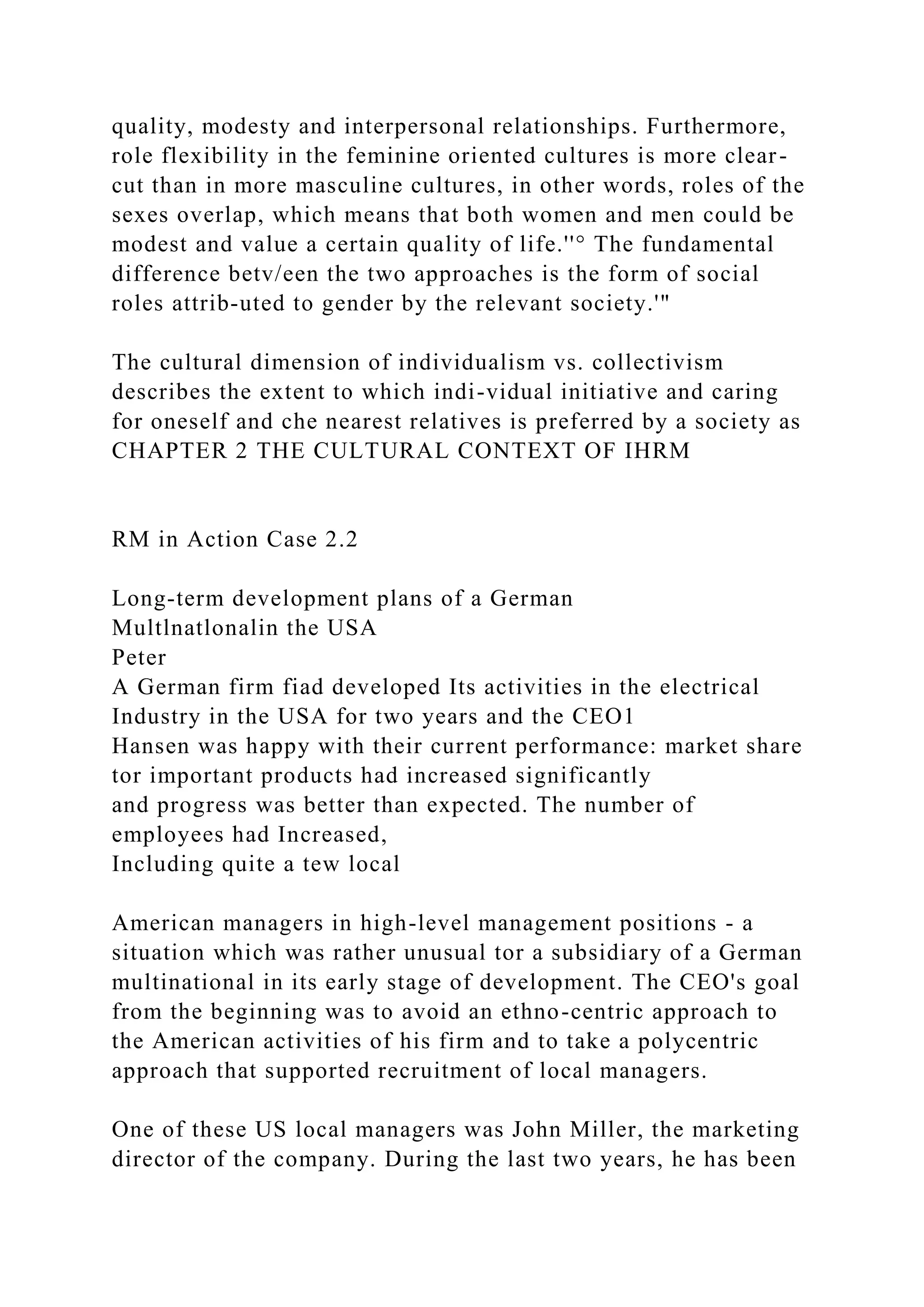 quality, modesty and interpersonal relationships. Furthermore,
role flexibility in the feminine oriented cultures is more clear-
cut than in more masculine cultures, in other words, roles of the
sexes overlap, which means that both women and men could be
modest and value a certain quality of life.''° The fundamental
difference betv/een the two approaches is the form of social
roles attrib-uted to gender by the relevant society.'"
The cultural dimension of individualism vs. collectivism
describes the extent to which indi-vidual initiative and caring
for oneself and che nearest relatives is preferred by a society as
CHAPTER 2 THE CULTURAL CONTEXT OF IHRM
RM in Action Case 2.2
Long-term development plans of a German
Multlnatlonalin the USA
Peter
A German firm fiad developed Its activities in the electrical
Industry in the USA for two years and the CEO1
Hansen was happy with their current performance: market share
tor important products had increased significantly
and progress was better than expected. The number of
employees had Increased,
Including quite a tew local
American managers in high-level management positions - a
situation which was rather unusual tor a subsidiary of a German
multinational in its early stage of development. The CEO's goal
from the beginning was to avoid an ethno-centric approach to
the American activities of his firm and to take a polycentric
approach that supported recruitment of local managers.
One of these US local managers was John Miller, the marketing
director of the company. During the last two years, he has been
 
