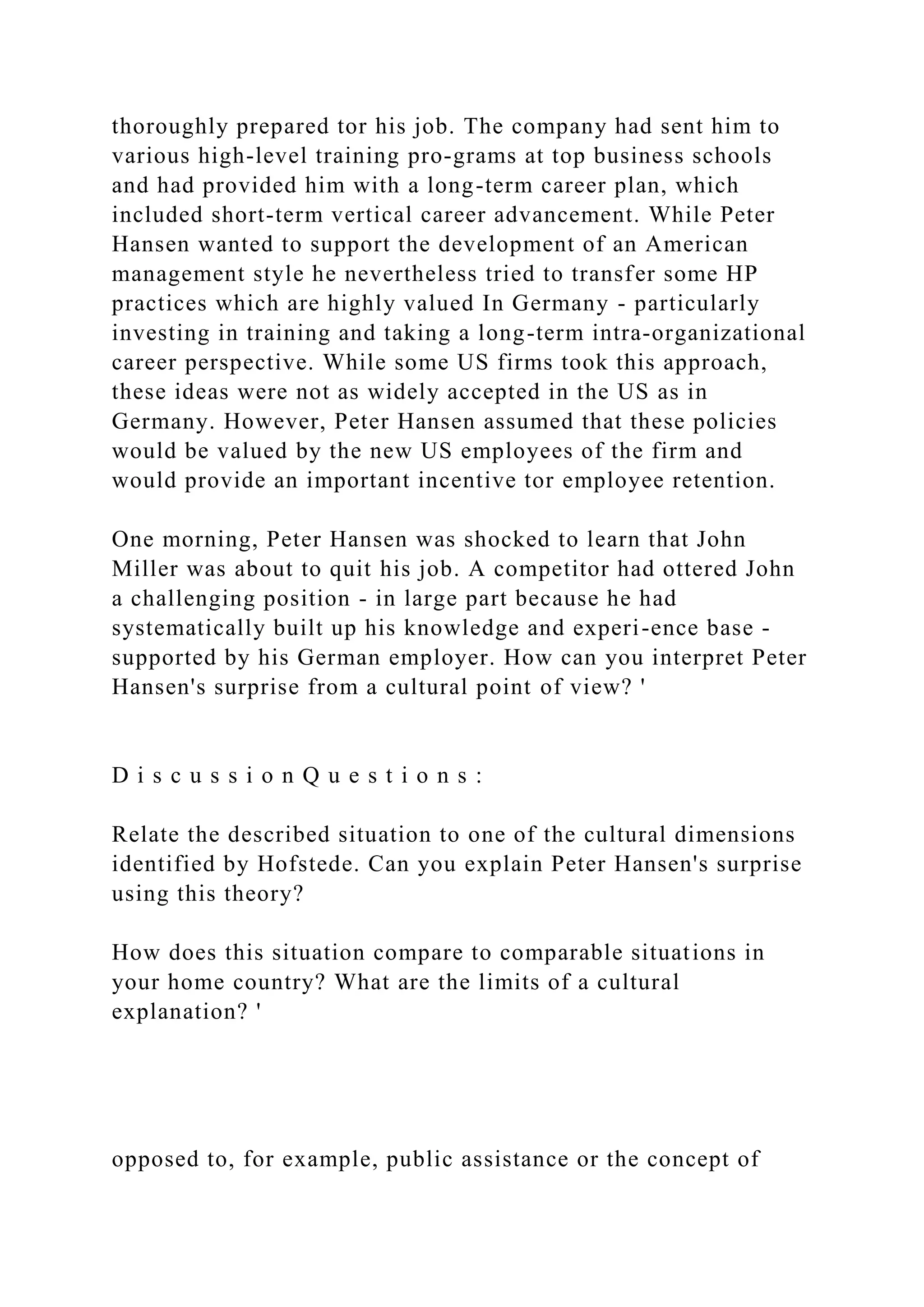 thoroughly prepared tor his job. The company had sent him to
various high-level training pro-grams at top business schools
and had provided him with a long-term career plan, which
included short-term vertical career advancement. While Peter
Hansen wanted to support the development of an American
management style he nevertheless tried to transfer some HP
practices which are highly valued In Germany - particularly
investing in training and taking a long-term intra-organizational
career perspective. While some US firms took this approach,
these ideas were not as widely accepted in the US as in
Germany. However, Peter Hansen assumed that these policies
would be valued by the new US employees of the firm and
would provide an important incentive tor employee retention.
One morning, Peter Hansen was shocked to learn that John
Miller was about to quit his job. A competitor had ottered John
a challenging position - in large part because he had
systematically built up his knowledge and experi-ence base -
supported by his German employer. How can you interpret Peter
Hansen's surprise from a cultural point of view? '
D i s c u s s i o n Q u e s t i o n s :
Relate the described situation to one of the cultural dimensions
identified by Hofstede. Can you explain Peter Hansen's surprise
using this theory?
How does this situation compare to comparable situations in
your home country? What are the limits of a cultural
explanation? '
opposed to, for example, public assistance or the concept of
 