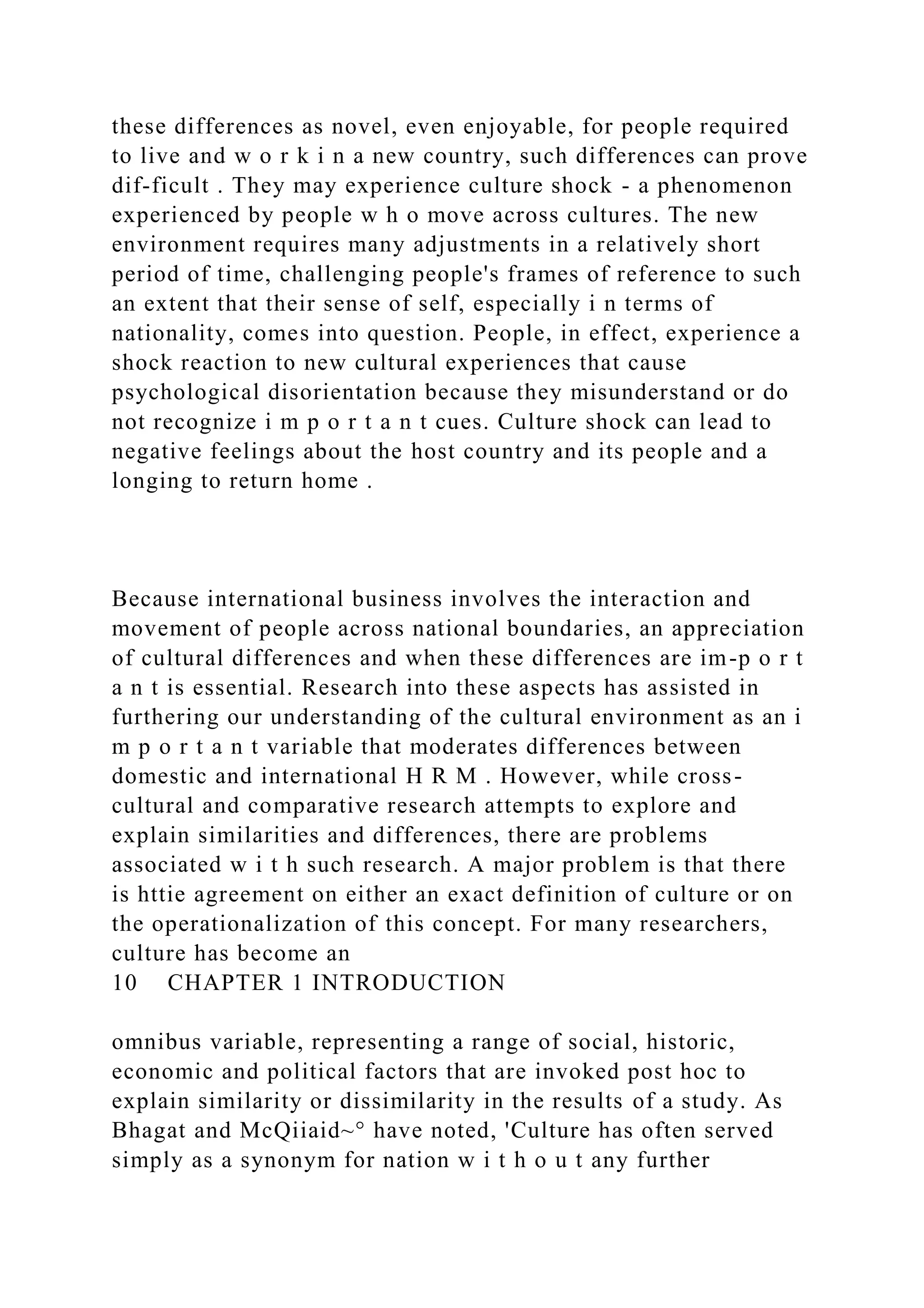 these differences as novel, even enjoyable, for people required
to live and w o r k i n a new country, such differences can prove
dif-ficult . They may experience culture shock - a phenomenon
experienced by people w h o move across cultures. The new
environment requires many adjustments in a relatively short
period of time, challenging people's frames of reference to such
an extent that their sense of self, especially i n terms of
nationality, comes into question. People, in effect, experience a
shock reaction to new cultural experiences that cause
psychological disorientation because they misunderstand or do
not recognize i m p o r t a n t cues. Culture shock can lead to
negative feelings about the host country and its people and a
longing to return home .
Because international business involves the interaction and
movement of people across national boundaries, an appreciation
of cultural differences and when these differences are im-p o r t
a n t is essential. Research into these aspects has assisted in
furthering our understanding of the cultural environment as an i
m p o r t a n t variable that moderates differences between
domestic and international H R M . However, while cross-
cultural and comparative research attempts to explore and
explain similarities and differences, there are problems
associated w i t h such research. A major problem is that there
is httie agreement on either an exact definition of culture or on
the operationalization of this concept. For many researchers,
culture has become an
10 CHAPTER 1 INTRODUCTION
omnibus variable, representing a range of social, historic,
economic and political factors that are invoked post hoc to
explain similarity or dissimilarity in the results of a study. As
Bhagat and McQiiaid~° have noted, 'Culture has often served
simply as a synonym for nation w i t h o u t any further
 