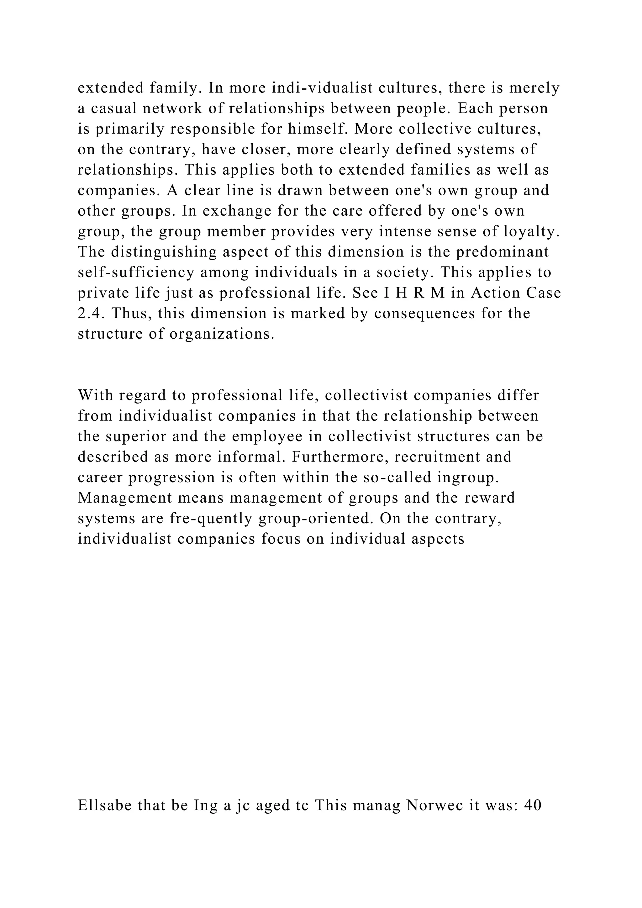 extended family. In more indi-vidualist cultures, there is merely
a casual network of relationships between people. Each person
is primarily responsible for himself. More collective cultures,
on the contrary, have closer, more clearly defined systems of
relationships. This applies both to extended families as well as
companies. A clear line is drawn between one's own group and
other groups. In exchange for the care offered by one's own
group, the group member provides very intense sense of loyalty.
The distinguishing aspect of this dimension is the predominant
self-sufficiency among individuals in a society. This applies to
private life just as professional life. See I H R M in Action Case
2.4. Thus, this dimension is marked by consequences for the
structure of organizations.
With regard to professional life, collectivist companies differ
from individualist companies in that the relationship between
the superior and the employee in collectivist structures can be
described as more informal. Furthermore, recruitment and
career progression is often within the so-called ingroup.
Management means management of groups and the reward
systems are fre-quently group-oriented. On the contrary,
individualist companies focus on individual aspects
Ellsabe that be Ing a jc aged tc This manag Norwec it was: 40
 