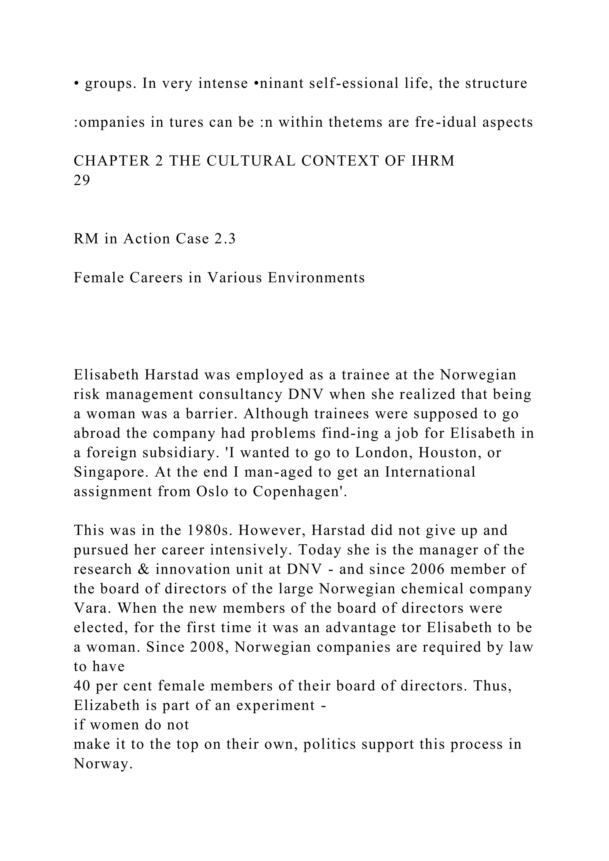 • groups. In very intense •ninant self-essional life, the structure
:ompanies in tures can be :n within thetems are fre-idual aspects
CHAPTER 2 THE CULTURAL CONTEXT OF IHRM
29
RM in Action Case 2.3
Female Careers in Various Environments
Elisabeth Harstad was employed as a trainee at the Norwegian
risk management consultancy DNV when she realized that being
a woman was a barrier. Although trainees were supposed to go
abroad the company had problems find-ing a job for Elisabeth in
a foreign subsidiary. 'I wanted to go to London, Houston, or
Singapore. At the end I man-aged to get an International
assignment from Oslo to Copenhagen'.
This was in the 1980s. However, Harstad did not give up and
pursued her career intensively. Today she is the manager of the
research & innovation unit at DNV - and since 2006 member of
the board of directors of the large Norwegian chemical company
Vara. When the new members of the board of directors were
elected, for the first time it was an advantage tor Elisabeth to be
a woman. Since 2008, Norwegian companies are required by law
to have
40 per cent female members of their board of directors. Thus,
Elizabeth is part of an experiment -
if women do not
make it to the top on their own, politics support this process in
Norway.
 