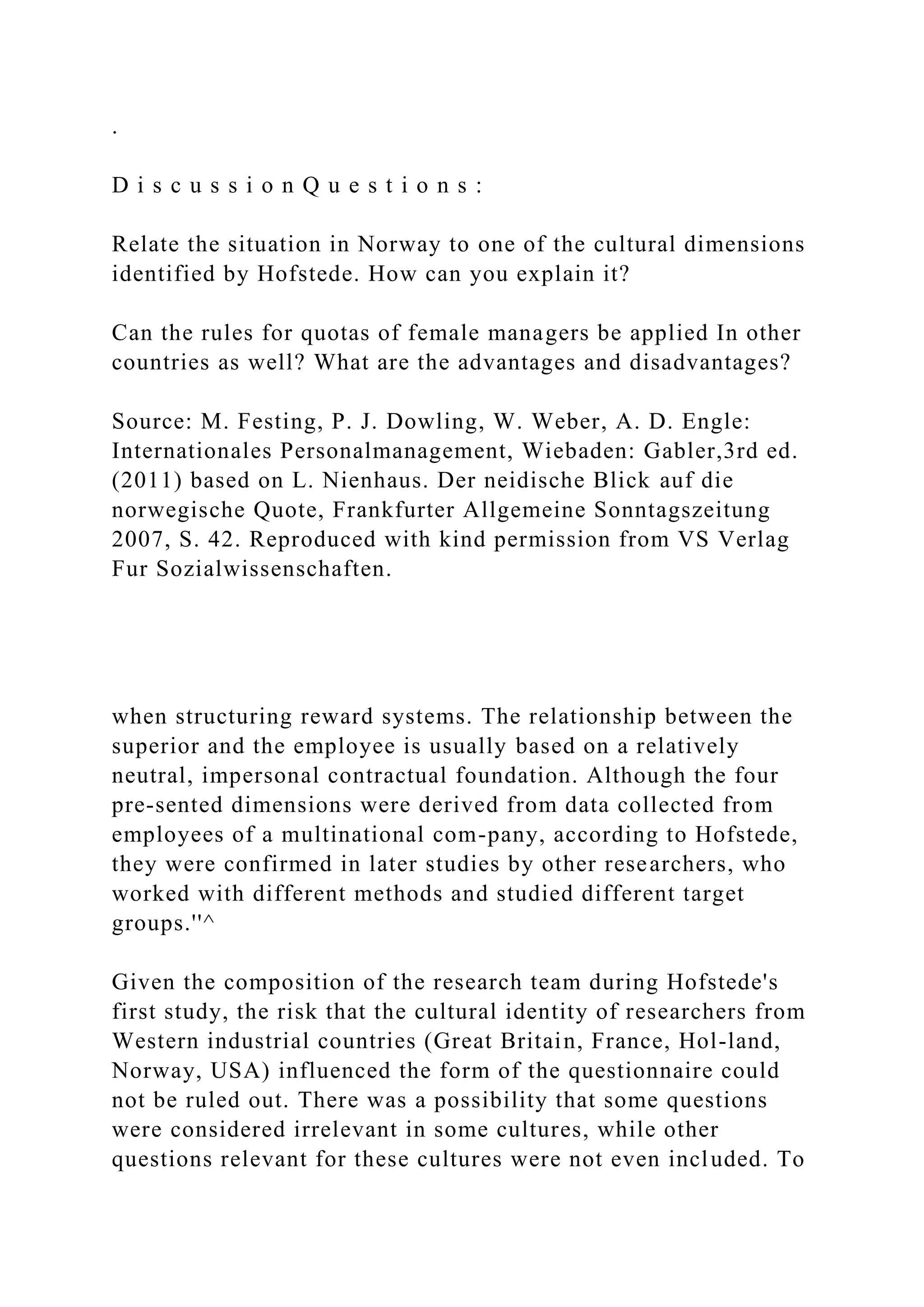 .
D i s c u s s i o n Q u e s t i o n s :
Relate the situation in Norway to one of the cultural dimensions
identified by Hofstede. How can you explain it?
Can the rules for quotas of female managers be applied In other
countries as well? What are the advantages and disadvantages?
Source: M. Festing, P. J. Dowling, W. Weber, A. D. Engle:
Internationales Personalmanagement, Wiebaden: Gabler,3rd ed.
(2011) based on L. Nienhaus. Der neidische Blick auf die
norwegische Quote, Frankfurter Allgemeine Sonntagszeitung
2007, S. 42. Reproduced with kind permission from VS Verlag
Fur Sozialwissenschaften.
when structuring reward systems. The relationship between the
superior and the employee is usually based on a relatively
neutral, impersonal contractual foundation. Although the four
pre-sented dimensions were derived from data collected from
employees of a multinational com-pany, according to Hofstede,
they were confirmed in later studies by other researchers, who
worked with different methods and studied different target
groups.''^
Given the composition of the research team during Hofstede's
first study, the risk that the cultural identity of researchers from
Western industrial countries (Great Britain, France, Hol-land,
Norway, USA) influenced the form of the questionnaire could
not be ruled out. There was a possibility that some questions
were considered irrelevant in some cultures, while other
questions relevant for these cultures were not even included. To
 