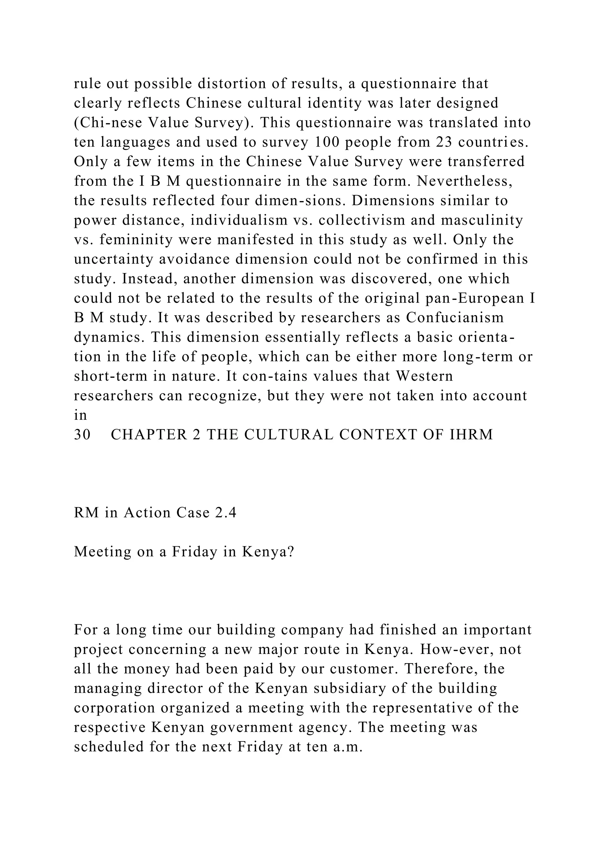 rule out possible distortion of results, a questionnaire that
clearly reflects Chinese cultural identity was later designed
(Chi-nese Value Survey). This questionnaire was translated into
ten languages and used to survey 100 people from 23 countries.
Only a few items in the Chinese Value Survey were transferred
from the I B M questionnaire in the same form. Nevertheless,
the results reflected four dimen-sions. Dimensions similar to
power distance, individualism vs. collectivism and masculinity
vs. femininity were manifested in this study as well. Only the
uncertainty avoidance dimension could not be confirmed in this
study. Instead, another dimension was discovered, one which
could not be related to the results of the original pan-European I
B M study. It was described by researchers as Confucianism
dynamics. This dimension essentially reflects a basic orienta-
tion in the life of people, which can be either more long-term or
short-term in nature. It con-tains values that Western
researchers can recognize, but they were not taken into account
in
30 CHAPTER 2 THE CULTURAL CONTEXT OF IHRM
RM in Action Case 2.4
Meeting on a Friday in Kenya?
For a long time our building company had finished an important
project concerning a new major route in Kenya. How-ever, not
all the money had been paid by our customer. Therefore, the
managing director of the Kenyan subsidiary of the building
corporation organized a meeting with the representative of the
respective Kenyan government agency. The meeting was
scheduled for the next Friday at ten a.m.
 