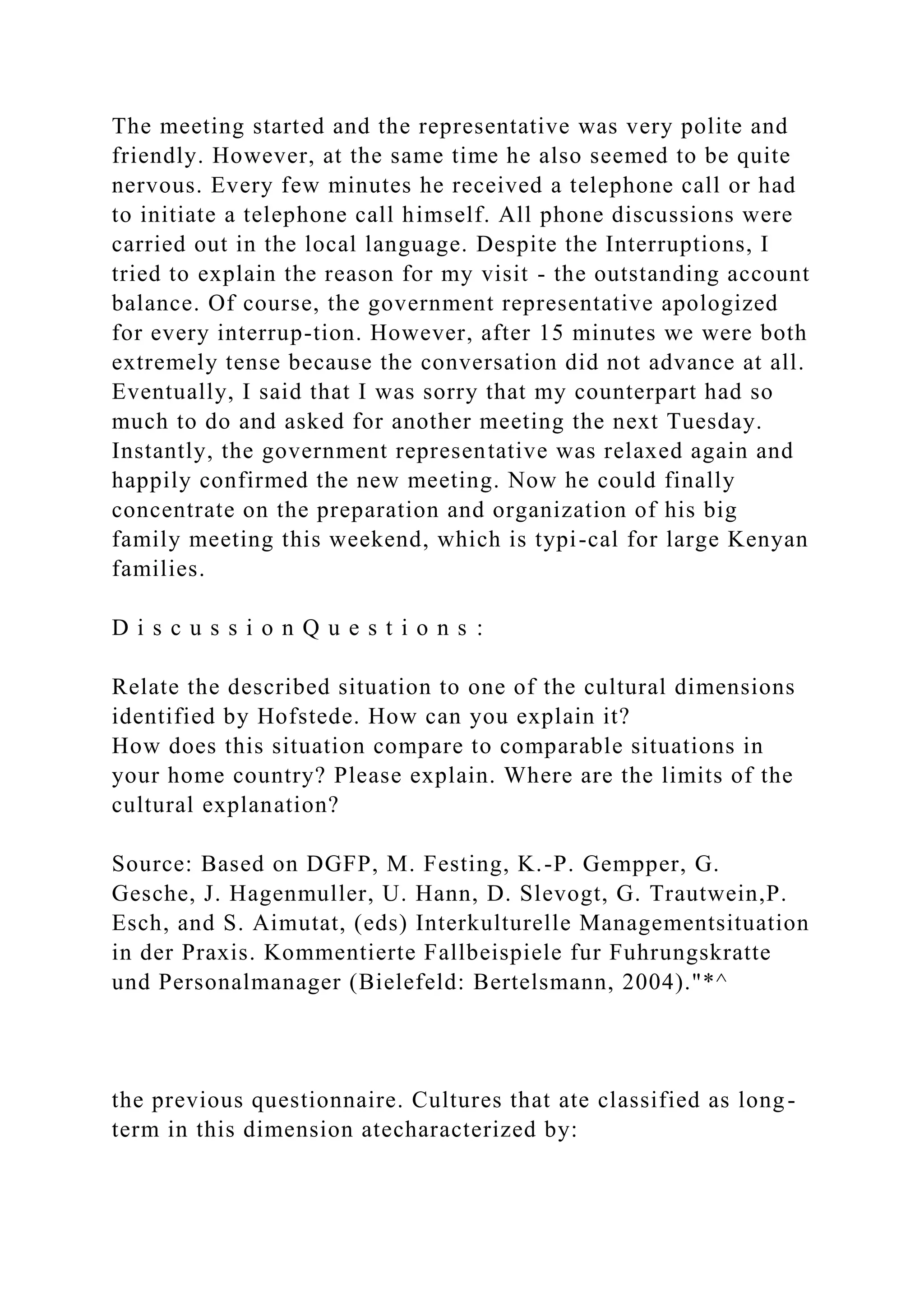 The meeting started and the representative was very polite and
friendly. However, at the same time he also seemed to be quite
nervous. Every few minutes he received a telephone call or had
to initiate a telephone call himself. All phone discussions were
carried out in the local language. Despite the Interruptions, I
tried to explain the reason for my visit - the outstanding account
balance. Of course, the government representative apologized
for every interrup-tion. However, after 15 minutes we were both
extremely tense because the conversation did not advance at all.
Eventually, I said that I was sorry that my counterpart had so
much to do and asked for another meeting the next Tuesday.
Instantly, the government representative was relaxed again and
happily confirmed the new meeting. Now he could finally
concentrate on the preparation and organization of his big
family meeting this weekend, which is typi-cal for large Kenyan
families.
D i s c u s s i o n Q u e s t i o n s :
Relate the described situation to one of the cultural dimensions
identified by Hofstede. How can you explain it?
How does this situation compare to comparable situations in
your home country? Please explain. Where are the limits of the
cultural explanation?
Source: Based on DGFP, M. Festing, K.-P. Gempper, G.
Gesche, J. Hagenmuller, U. Hann, D. Slevogt, G. Trautwein,P.
Esch, and S. Aimutat, (eds) Interkulturelle Managementsituation
in der Praxis. Kommentierte Fallbeispiele fur Fuhrungskratte
und Personalmanager (Bielefeld: Bertelsmann, 2004)."*^
the previous questionnaire. Cultures that ate classified as long-
term in this dimension atecharacterized by:
 
