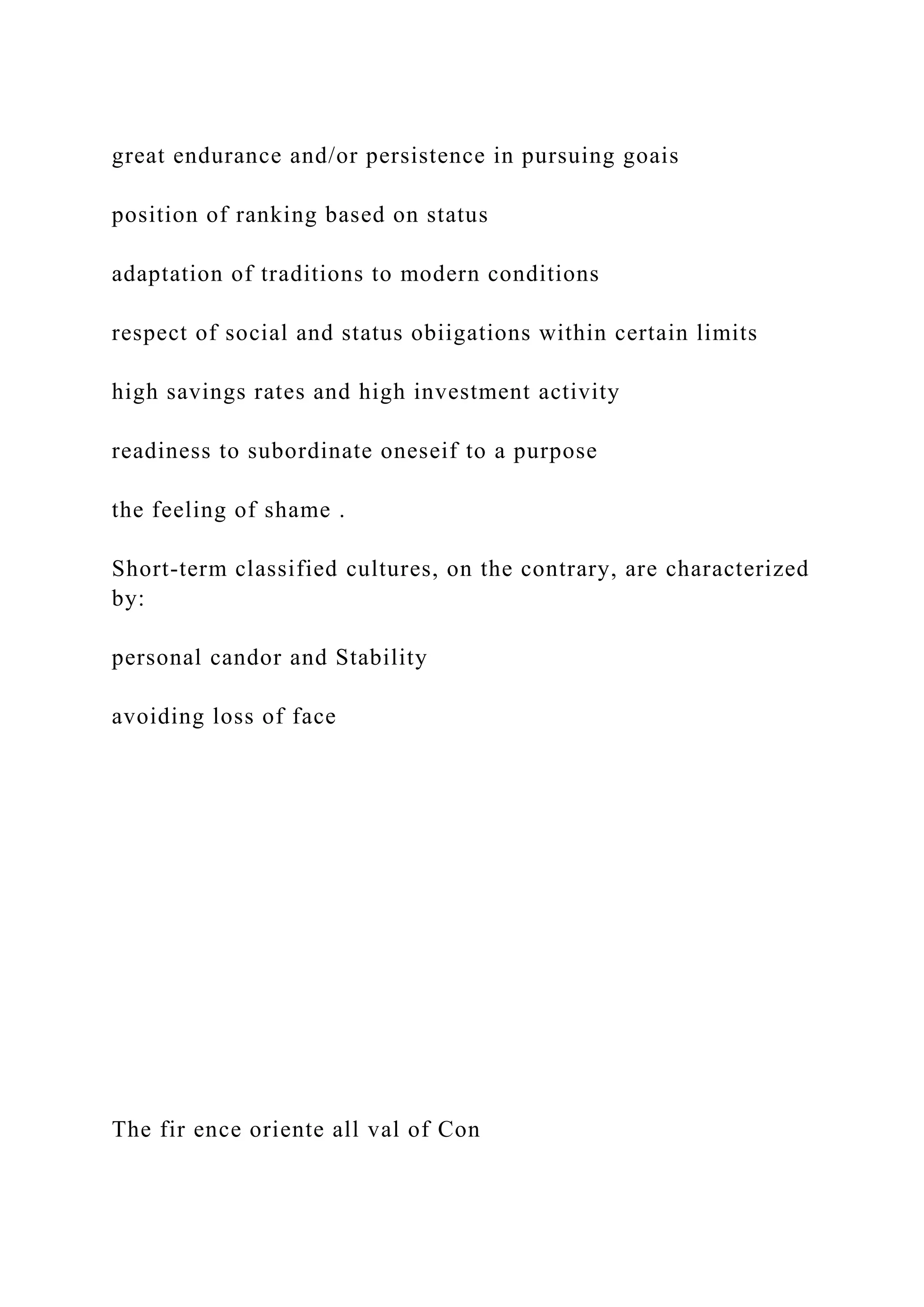 great endurance and/or persistence in pursuing goais
position of ranking based on status
adaptation of traditions to modern conditions
respect of social and status obiigations within certain limits
high savings rates and high investment activity
readiness to subordinate oneseif to a purpose
the feeling of shame .
Short-term classified cultures, on the contrary, are characterized
by:
personal candor and Stability
avoiding loss of face
The fir ence oriente all val of Con
 