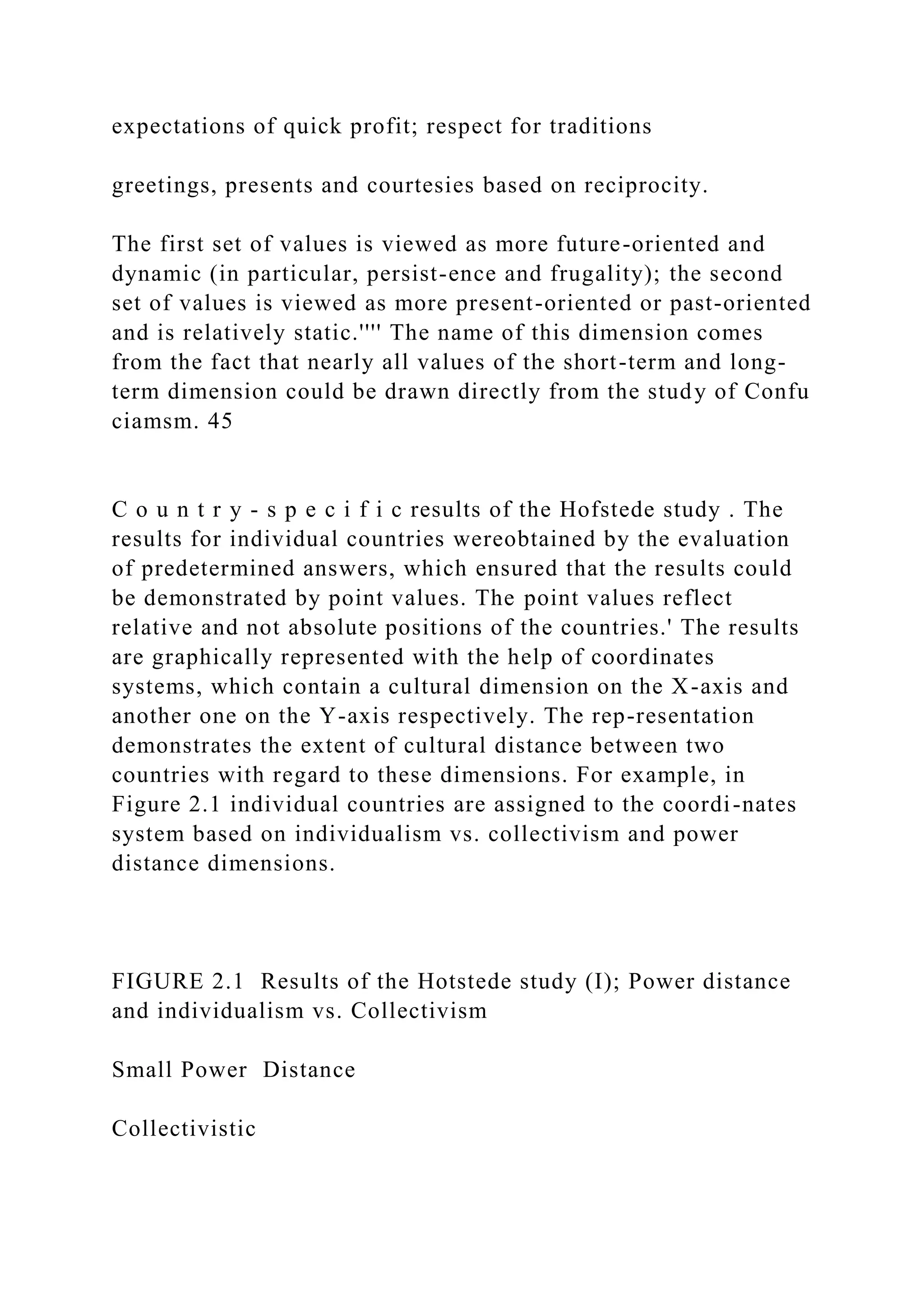 expectations of quick profit; respect for traditions
greetings, presents and courtesies based on reciprocity.
The first set of values is viewed as more future-oriented and
dynamic (in particular, persist-ence and frugality); the second
set of values is viewed as more present-oriented or past-oriented
and is relatively static.'''' The name of this dimension comes
from the fact that nearly all values of the short-term and long-
term dimension could be drawn directly from the study of Confu
ciamsm. 45
C o u n t r y - s p e c i f i c results of the Hofstede study . The
results for individual countries wereobtained by the evaluation
of predetermined answers, which ensured that the results could
be demonstrated by point values. The point values reflect
relative and not absolute positions of the countries.' The results
are graphically represented with the help of coordinates
systems, which contain a cultural dimension on the X-axis and
another one on the Y-axis respectively. The rep-resentation
demonstrates the extent of cultural distance between two
countries with regard to these dimensions. For example, in
Figure 2.1 individual countries are assigned to the coordi-nates
system based on individualism vs. collectivism and power
distance dimensions.
FIGURE 2.1 Results of the Hotstede study (I); Power distance
and individualism vs. Collectivism
Small Power Distance
Collectivistic
 