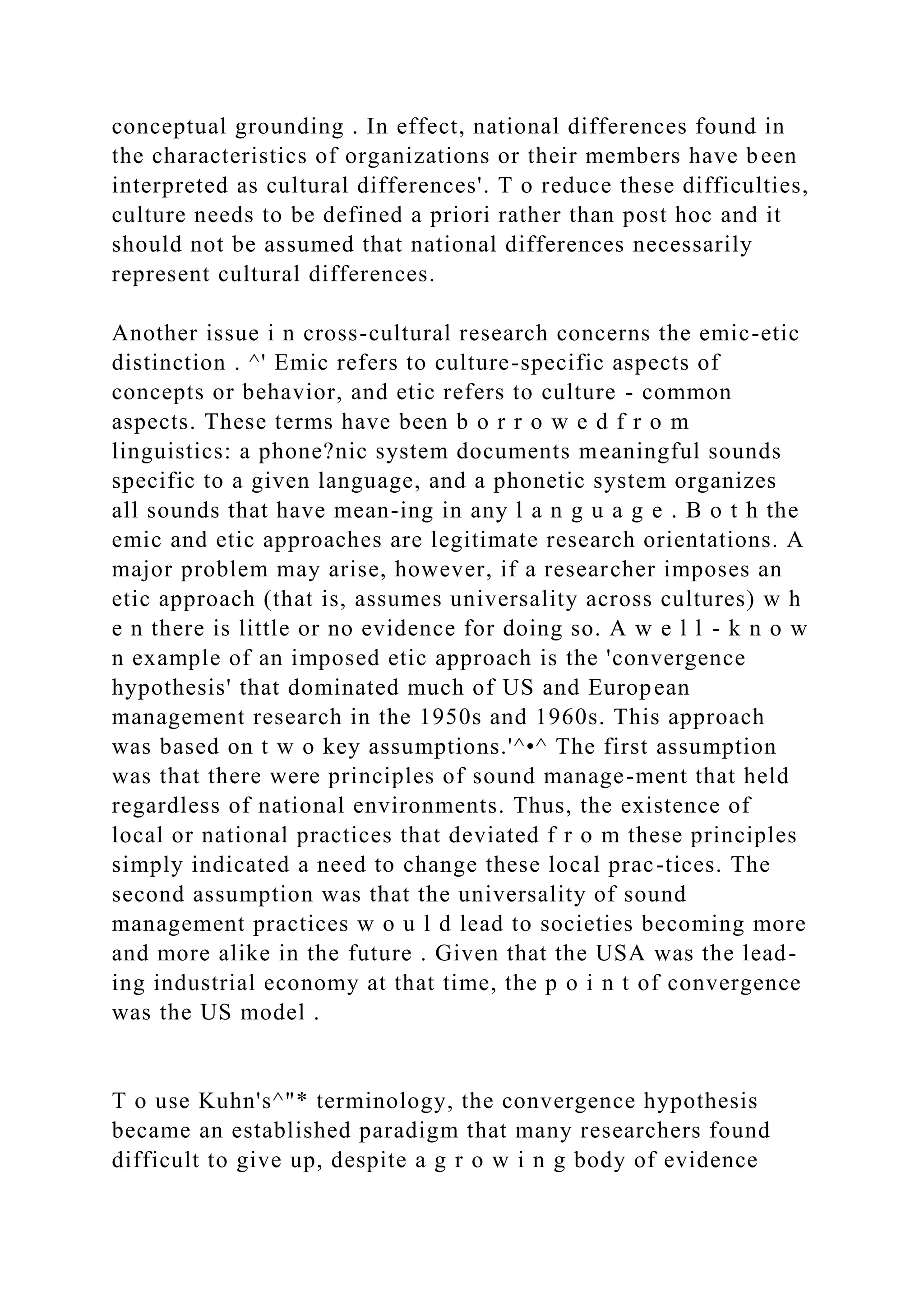 conceptual grounding . In effect, national differences found in
the characteristics of organizations or their members have been
interpreted as cultural differences'. T o reduce these difficulties,
culture needs to be defined a priori rather than post hoc and it
should not be assumed that national differences necessarily
represent cultural differences.
Another issue i n cross-cultural research concerns the emic-etic
distinction . ^' Emic refers to culture-specific aspects of
concepts or behavior, and etic refers to culture - common
aspects. These terms have been b o r r o w e d f r o m
linguistics: a phone?nic system documents meaningful sounds
specific to a given language, and a phonetic system organizes
all sounds that have mean-ing in any l a n g u a g e . B o t h the
emic and etic approaches are legitimate research orientations. A
major problem may arise, however, if a researcher imposes an
etic approach (that is, assumes universality across cultures) w h
e n there is little or no evidence for doing so. A w e l l - k n o w
n example of an imposed etic approach is the 'convergence
hypothesis' that dominated much of US and European
management research in the 1950s and 1960s. This approach
was based on t w o key assumptions.'^•^ The first assumption
was that there were principles of sound manage-ment that held
regardless of national environments. Thus, the existence of
local or national practices that deviated f r o m these principles
simply indicated a need to change these local prac-tices. The
second assumption was that the universality of sound
management practices w o u l d lead to societies becoming more
and more alike in the future . Given that the USA was the lead-
ing industrial economy at that time, the p o i n t of convergence
was the US model .
T o use Kuhn's^"* terminology, the convergence hypothesis
became an established paradigm that many researchers found
difficult to give up, despite a g r o w i n g body of evidence
 
